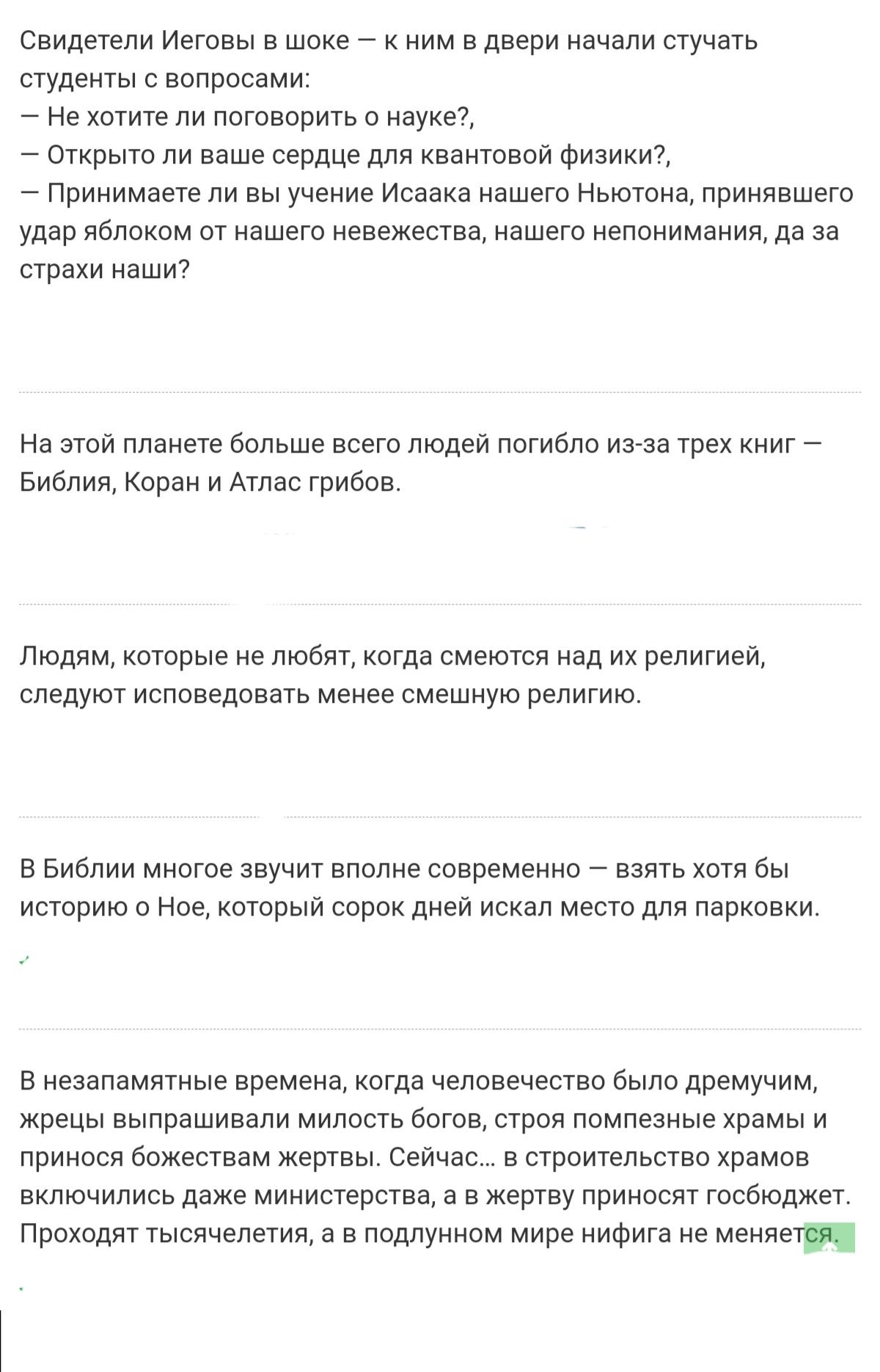 Свидетели иеговы в шоке  к ним в двери начали стучать студенты с вопросами:  не хотите ли поговорить о науке?,  открыто ли ваше сердце для квантовой физики?,  принимаете ли вы учение исаака нашего ньютона, принявшего удар яблоком от нашего невежества, нашего непонимания, да за страхи наши? На этой планете больше всего людей погибло изза трех книг  библия, коран и атлас грибов. Людям, которые не любят, когда смеются над их религией, следуют исповедовать менее смешную религию. В библии многое звучит вполне современно  взять хотя бы! Историю о ное, который сорок дней искал место для парковки. В незапамятные времена, когда человечество было дремучим, жрецы выпрашивали милость богов, строя помпезные храмы и принося божествам жертвы. Сейчас...в строительство храмов включились даже министерства, а в жертву приносят госбюджет. Проходят тысячелетия, а в подлунном мире нифига не меняетея