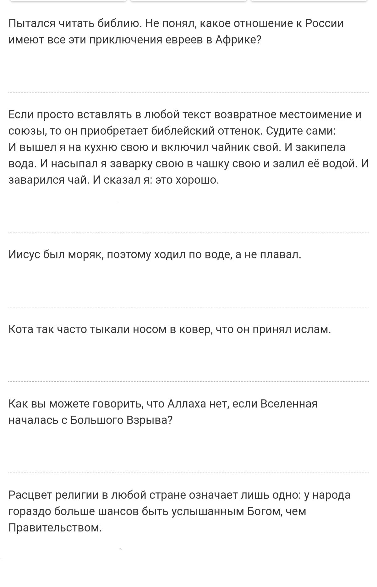 Пытался читать библию. Не понял, какое отношение к россии имеют все эти приключения евреев в африке? Если просто вставлять в любой текст возвратное местоимение и союзы, то он приобретает библейский оттенок. Судите сами: ивышел я на кухню свою и включил чайник свой. И закипела вода. И насыпал я заварку свою в чашку свою и залил её водой. И заварился чай. И сказал я: это хорошо. Иисус был моряк, поэтому ходил по воде, а не плавал. Кота так часто тыкали носом в ковер, что он принял ислам. Как вы можете говорить, что аллаха нет, если вселенная началась с большого взрыва? Расцвет религии в любой стране означает лишь одно: у народа гораздо больше шансов быть услышанным богом, чем правительством.