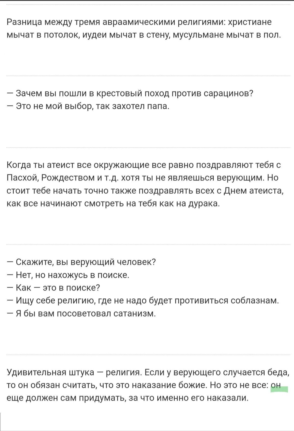 Разница между тремя авраамическими религиями: христиане: мычет в потолок, иудеи мычат в стену, мусульмане мычат в пол.  Зачем вы пошли в крестовый поход против сарацинов?  Это не мой выбор, так захотел папа. Когда ты атеист все окружающие все равно поздравляют тебя с пасхой, рождеством и т.д. Хотя ты не являешься верующим. Но стоит тебе начать точно также поздравлять всех с днем атеиста, как все начинают смотреть на тебя как на дурака.  Скажите, вы верующий человек?  Нет, но нахожусь в поиске.  Как  это в поиске?  Ищу себе религию, где не надо будет противиться соблазнам.  Я бы вам посоветовал сатанизм. Удивительная штука  религия. Если у верующего случается беда, то он обязан считать, что это наказание божие. Но это не все: о. Еще должен сам придуметь, за что именно его наказали.
