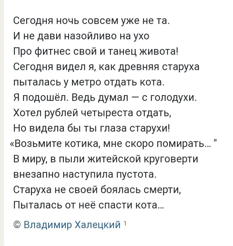 Сегодня ночь совсем уже не та. И не дави назойливо на ухо про фитнес свой и танец живота! Сегодня видел я, как древняя старуха пыталась у метро отдать кота. Я подошёл. Ведь думал  с голодухи. Хотел рублей четыреста отдать, но видела бы ты глаза старухи! «возьмите котика, мне скоро помирать... 