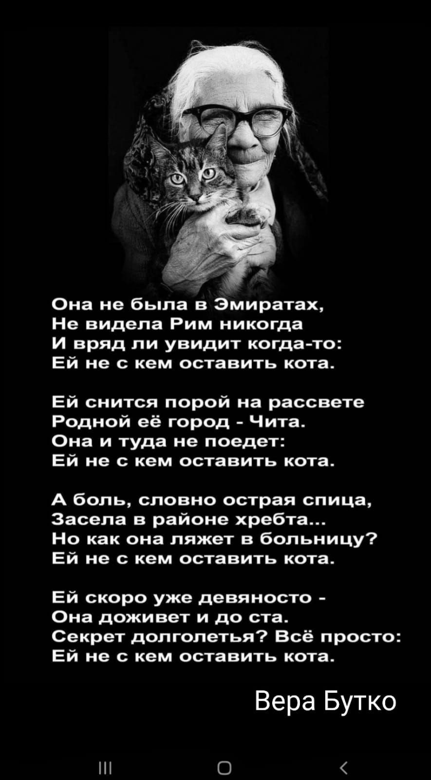 Она не была в эмиратах, не видела рим никогда и вряд ли увидит когдато: ей не с кем оставить кота. Ей снится порой на рассвете родной её город  чита. Она и туда не поедет: ей не с кем оставить кота. А боль, словно острая спица, засела в районе хребта... Но как она ляжет в больницу? Ей не с кем оставить кота. Ей скоро уже девяносто  она доживет и до ста. Секрет долголетья? Всё просто: ей не с кем оставить кота. Вера бутко и  ё