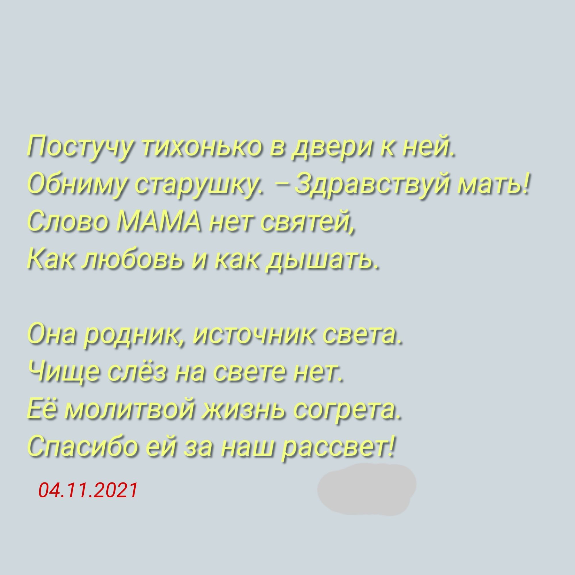 Лпостучу тлхонько в двеол к ней, обниму старушку.  Здравствуй маты! Слово мама нет святей, как любовь и как дышать. Она родник, источник света. Чище слёз на свете нет. 'её молитвой жизнь согрета, спасибо э за наш оасовет! 04.11.2021