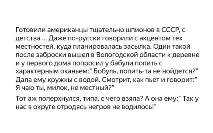 Готовили американцы тщательно шпионов в ссср, с детства... Даже порусски говорили с акцентом тех местностей, куда планировалась засылка. Один такой после заброски вышел в вологодской области к деревне: иупервого дома попросил у бабули попить с характерным оканьем: