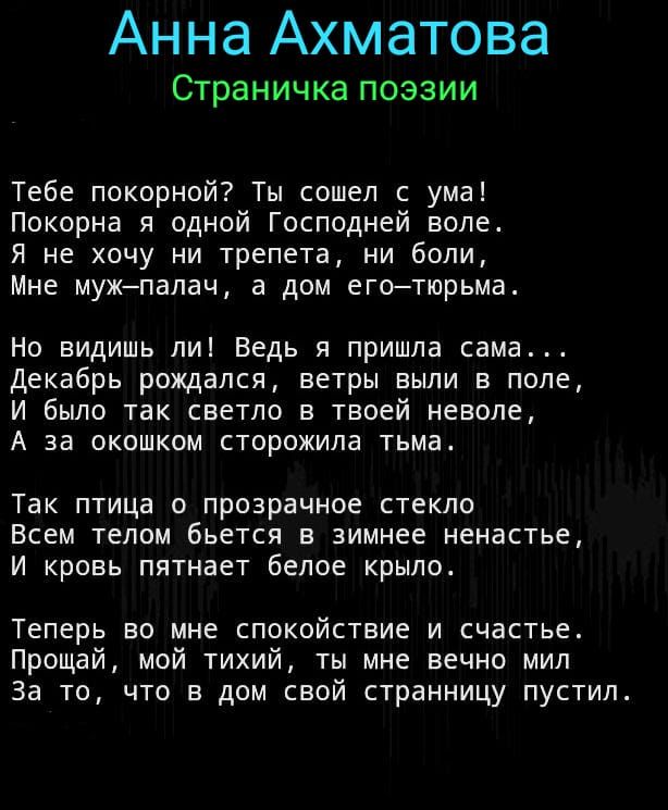 Анна Ахматова СТраНИЧКЗПОЭЗИИ Тебе покорной Ты сошел с ума Покорна я одной Господней воле Я не хочу ни трепета ни боли Мне мужпалач а дом еготюрьма Но видишь ли Ведь я пришла сама Декабрь рождался ветры выли в поле И было так светло в твоей неволе А за окошком сторожила тьма Так птица о прозрачное стекло Всем телом бьется в зимнее ненастье И кровь пятнает белое крыло Теперь во мне спокойствие и сч