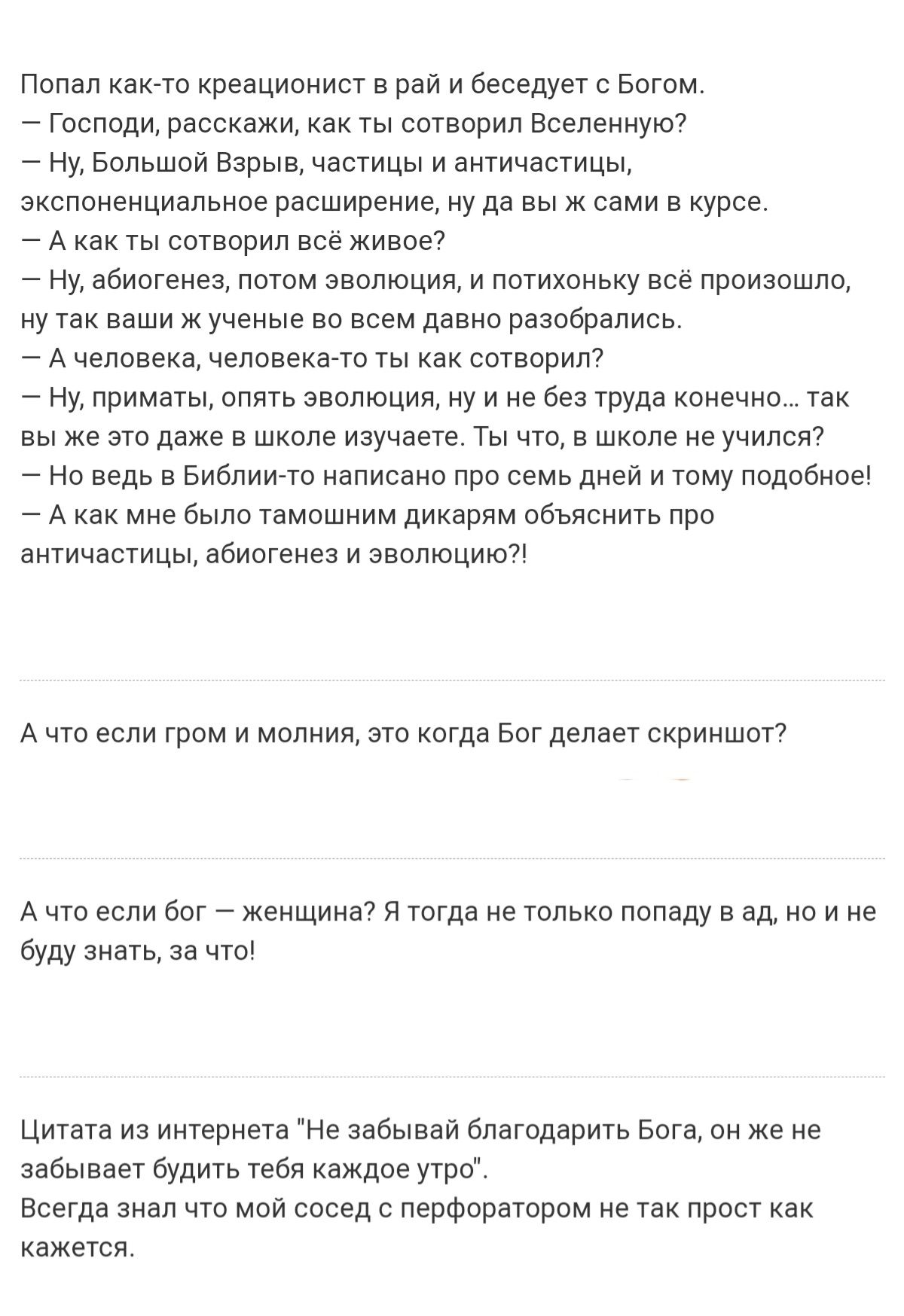 Попал как то креационист в рай и беседует с Богом Господи расскажи как ты сотворил Вселенную Ну Большой Взрыв частицы и античастицы экспоненциальное расширение ну да вы ж сами в курсе А как ты сотворил всё живое Ну абиогенез потом эволюция и потихоньку всё произошло ну так ваши ж ученые во всем давно разобрались А человека человека то ты как сотворил Ну приматы опять эволюция ну и не без труда кон