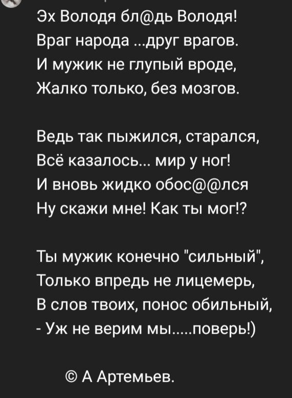 Эх Володя блдь Володя Враг народа друг врагов И мужик не глупый вроде Жалко только без мозгов Ведь так пыжипся старался Всё казалось мир у ног И вновь жидко обоспся Ну скажи мне Как ты мог Ты мужик конечно сильный Только впредь не пицемерь В слов твоих понос обильный Уж не верим мыповерь А Артемьев