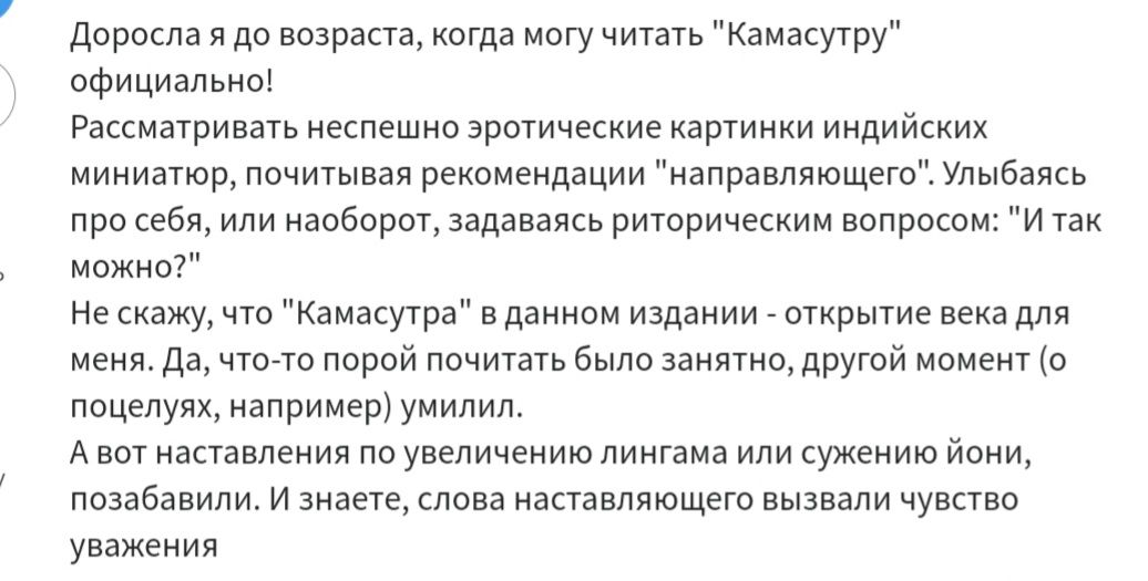 Доросла я до возраста когда могу читать официально Рассматривать неспешно эротические картинки индийских миниатюр почитывая рекомендации направляющего Улыбаясь про себя или наоборот задаваясь риторическим вопросом И так можно нескажу что Камасутра в данном издании открытие века для меня Да что то порой почитать было занятно другой момент о поцелуях например умилил Авот наставления по увеличению ли