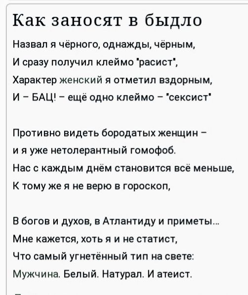 Как заносят в быдло Назвал я чёрного однажды чёрным И сразу получил клеймо расист Характер женский я отметил вздорным И БАЦ ещё одно клеймо сексист Противно видеть бородатых женщин и я уже нетолерантный гомофоб Нас с каждым днём становится всё меньше К тому же я не верю в гороскоп В богов и духов в Атлантиду и приметы Мне кажется хоть я и не статист Что самый угнетённый тип на свете Мужчина Белый 