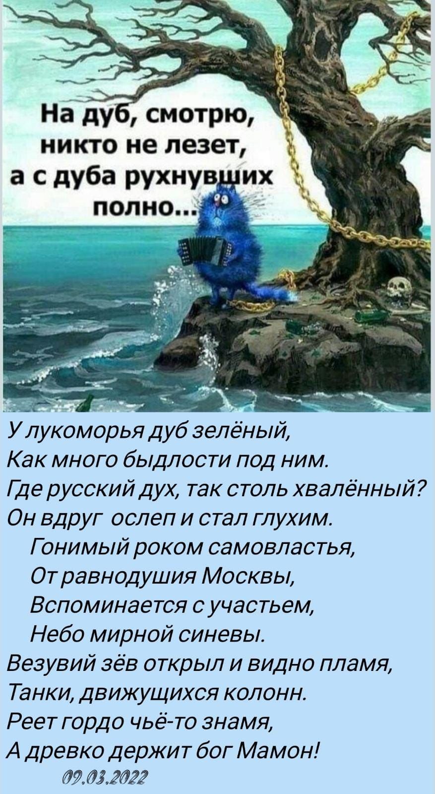 наду смотрю никто не лезет а с дуба рухнув х полно У лукоморья дуб зелёный Как много быдлости под ним Где русский дух так столь хвалённый Он вдруг ослеп и стал глухим Г онимый роком самовластья От равнодушия Москвы Вспоминается с участьем Небо мирной синевы Везувий зёв открыл и видно пламя Танки движущихся колонн Реет гордо чьё то знамя А древко держит бог Мамон 09032022