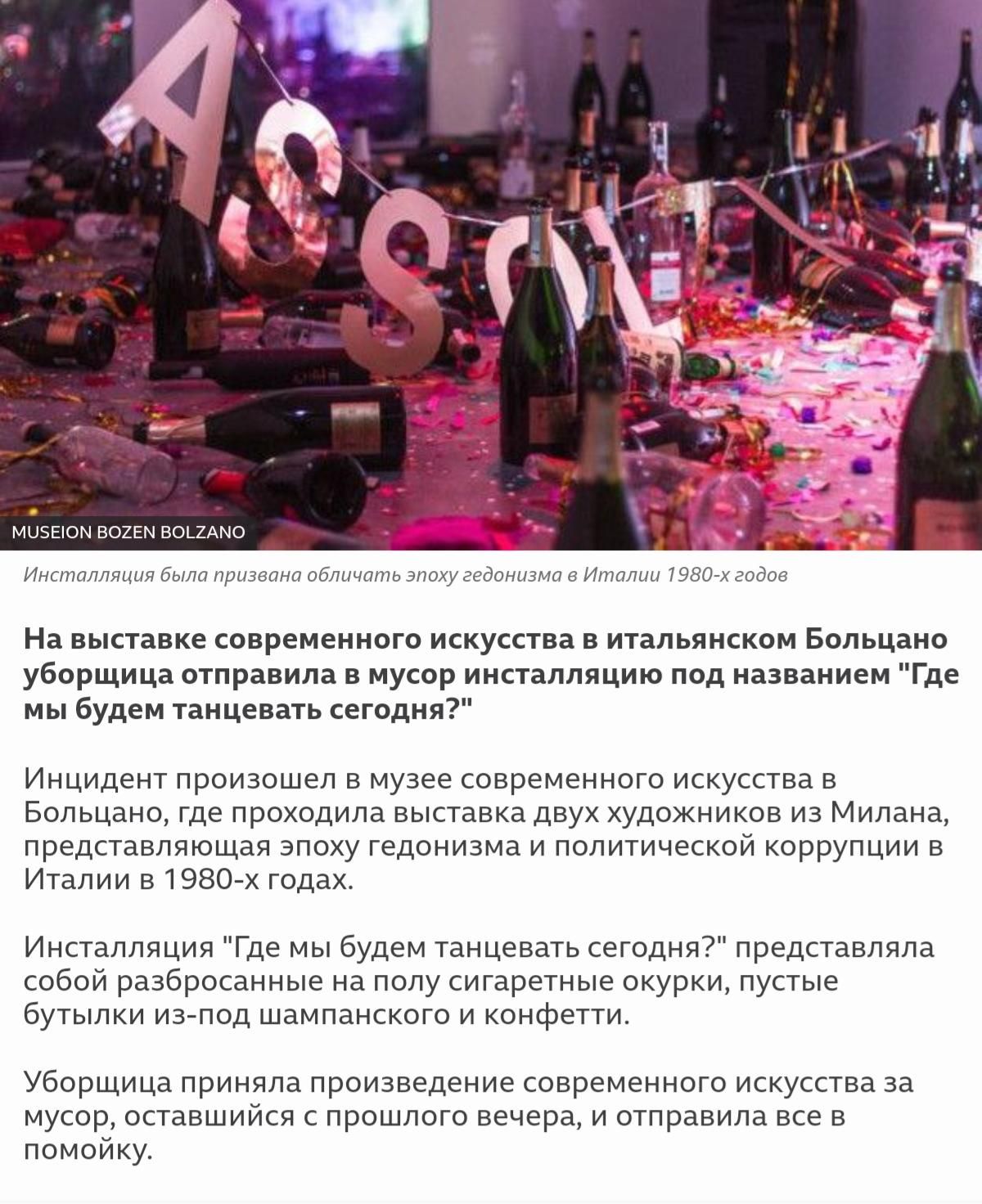 МЦЭЕЮМ ВОЕЕМ ВО_2АМ0 Инсталляция Была призвана обличать эпоху гедонизма в Италии 1980 х годов На выставке современного искусства в итальянском Больцано уборщица отправила в мусор инсталляцию под названием Где мы будем танцевать сегодня Инцидент произошел в музее современного искусства в Больцано где проходила выставка двух художников из Милана представляющая эпоху гедонизма и политической коррупци