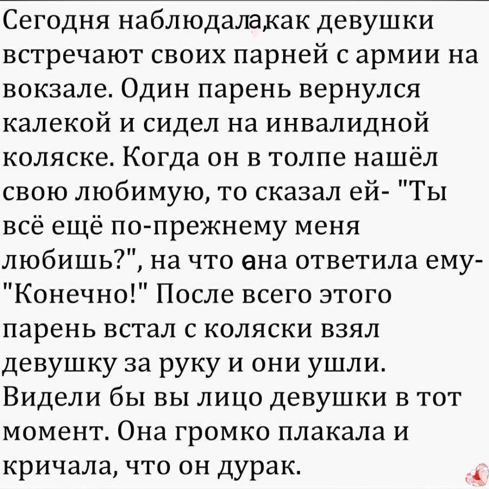 Сегодня наблюдалакак девушки встречают своих парней с армии на вокзале Один парень вернулся калекой и сидел на инвалидной коляске Когда он в толпе нашёл свою любимую то сказал ей Ты всё ещё по прежнему меня любишь на что ана ответила ему Конечно После всего этого парень встал с коляски взял девушку за руку и они ушли Видели бы вы лицо девушки в тот момент Она громко плакала и кричала что он дурак