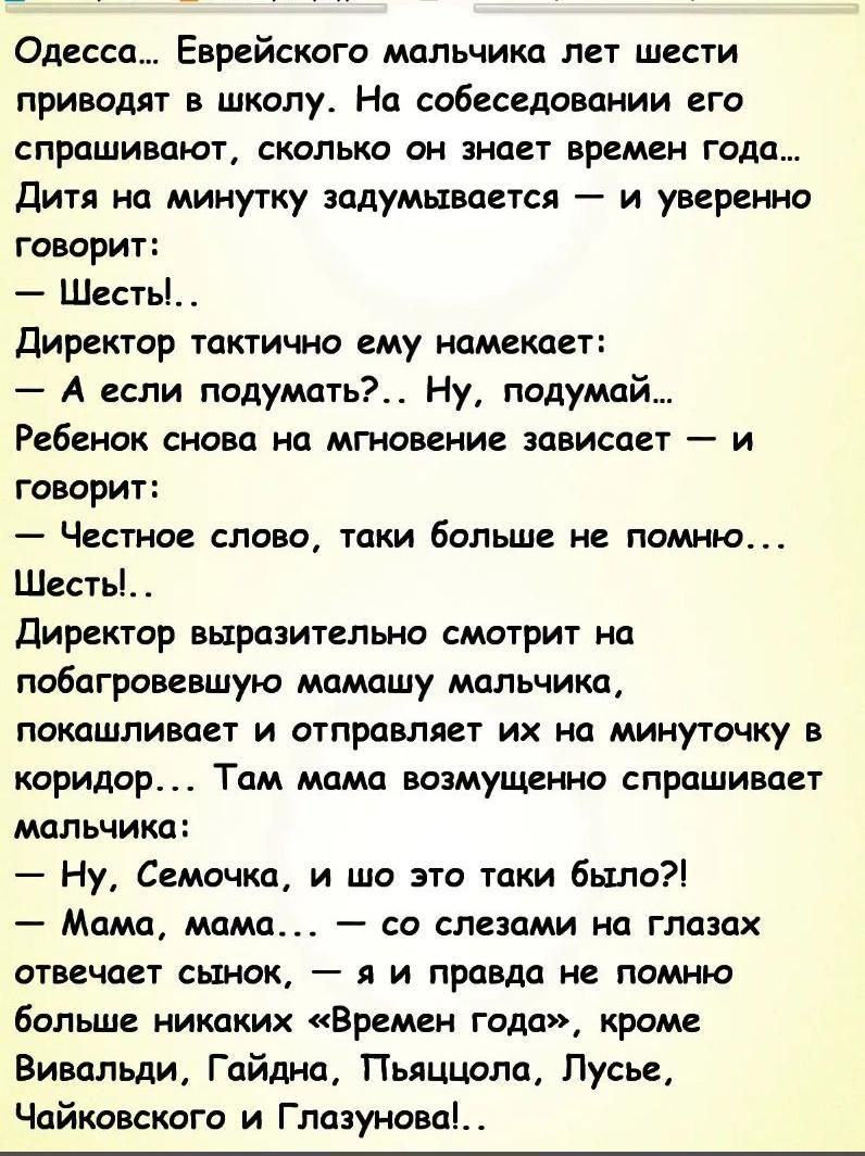 Одесса Еврейского мальчика лет шести приводят в школу На собеседовании его спрашивают сколько он знает времен года Дитя на минутку задумывается и уверенно говорит Шесть Директор тактично ему намекает А если подумать Ну подумай Ребенок снова на мгновение зависает и говорит Честное слово таки больше не помню Шесть Директор выразительно смотрит на побагровевшую мамашу мальчика покашливает и отправляе