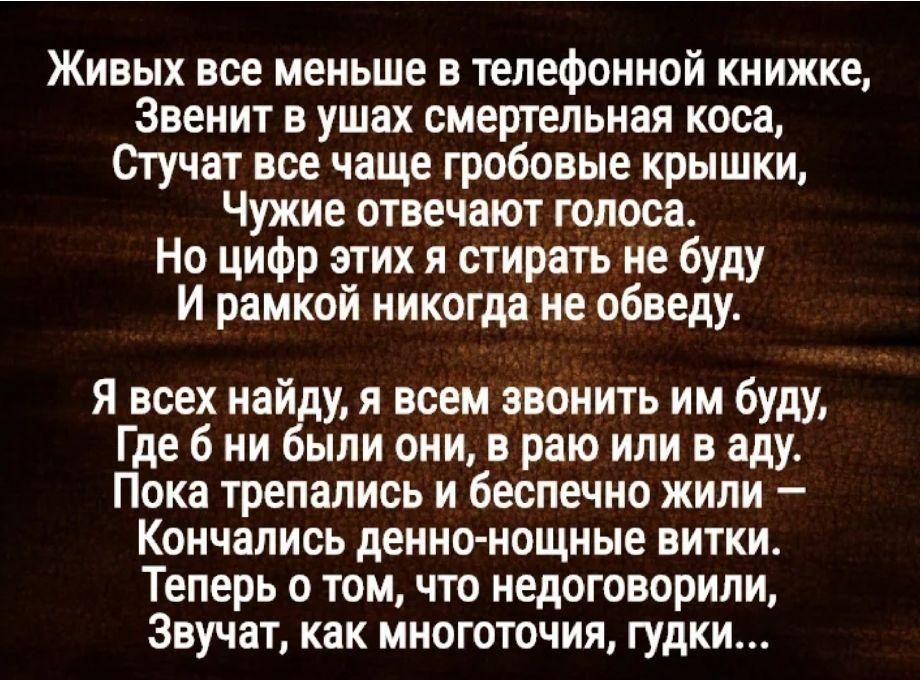 Живых все меньше в телефонной книжке Звенит в ушах смертельная коса Стучат все чаще гробовые крышки Чужие отвечают голоса Но цифр этих я стирать не буду И рамкой никогда не обведу Я всех найду я всем звонить им буду Где 6 ни были они в раю или в аду Пока трепались и беспечно жили Кончались денно нощные витки Теперь о том что недоговорили Звучат как многоточия гудки