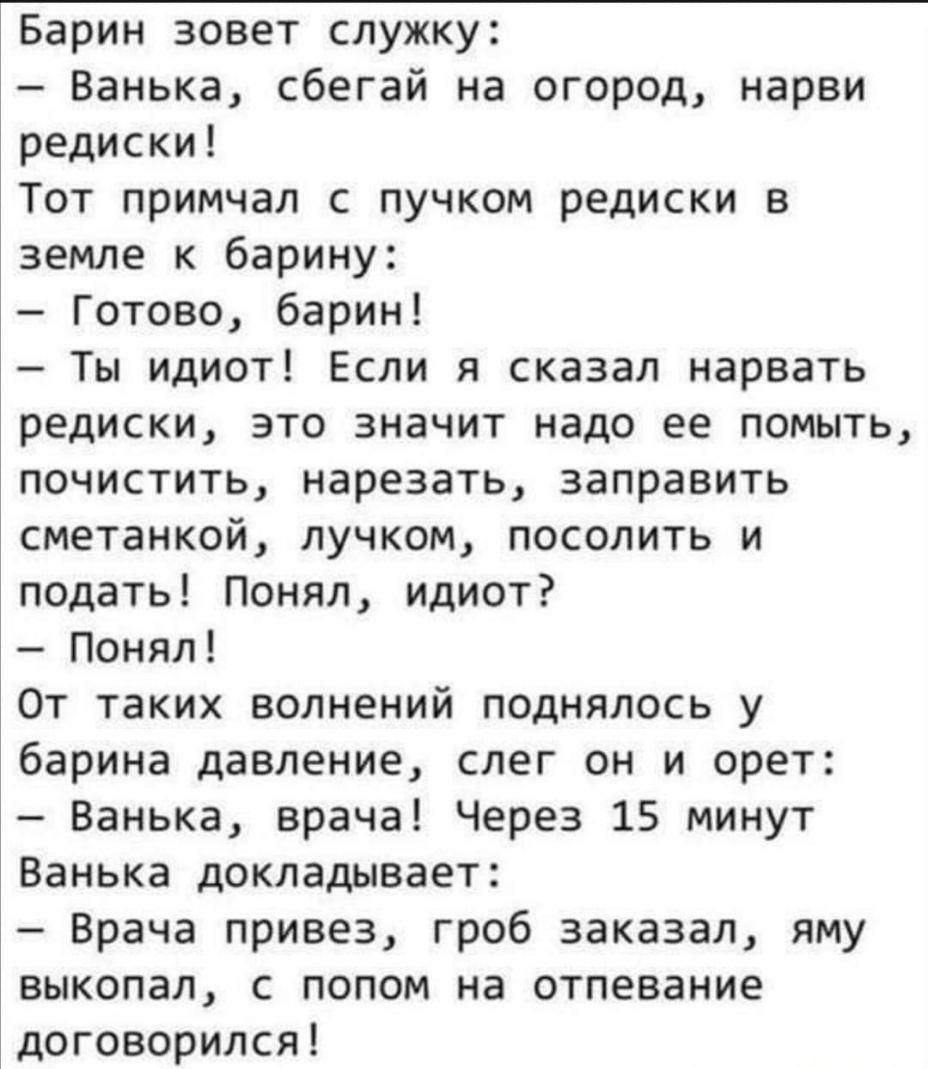 Барин зовет служку Ванька сбегай на огород нарви редиски Тот примчал с пучком редиски в земле к барину Готово барин Ты идиот Если я сказал нарвать редиски это значит надо ее помыть почистить нарезать заправить сметанкой лучком посолить и подать Понял идиот Понял От таких волнений поднялось у барина давление слег он и орет Ванька врача Через 15 минут Ванька докладывает Врача привез гроб заказал яму