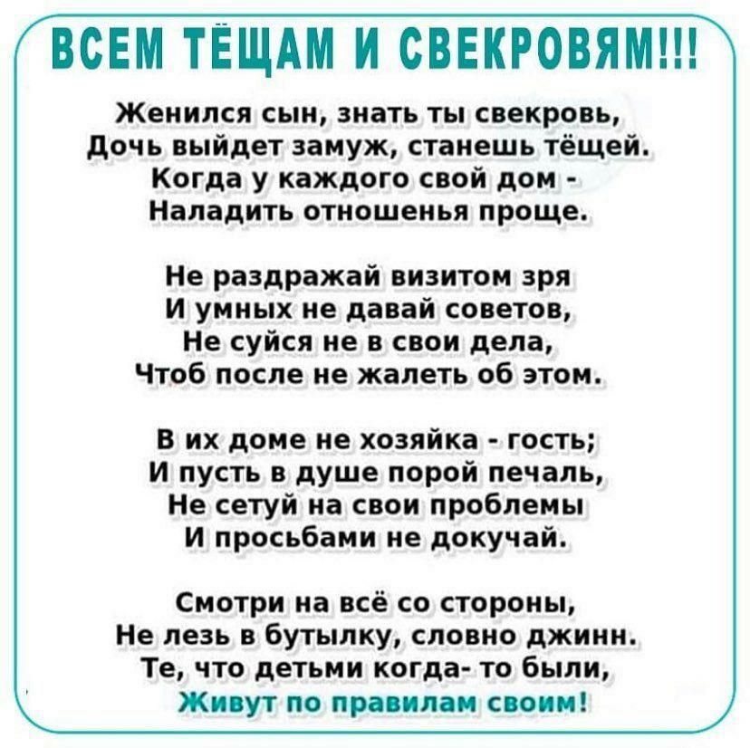 ВСЕМ ТЁЩАМ И СВЕКРОВЯМ Женился сын знать ты свекровь дочь выйдет замуж станешь тёщей Когда у каждого свой дом Наладить отношенья проще Не раздражай визитом зря и умных не давай советов Не суйся не в свои дела Чтоб после не жалеть об этом в их доме не хозяйка гость и пусть в душе порой печаль Не сетуй на свои проблемы И просьбами не докучай Смотри на всё со стороны Не лезь в бутылку словно джинн Те