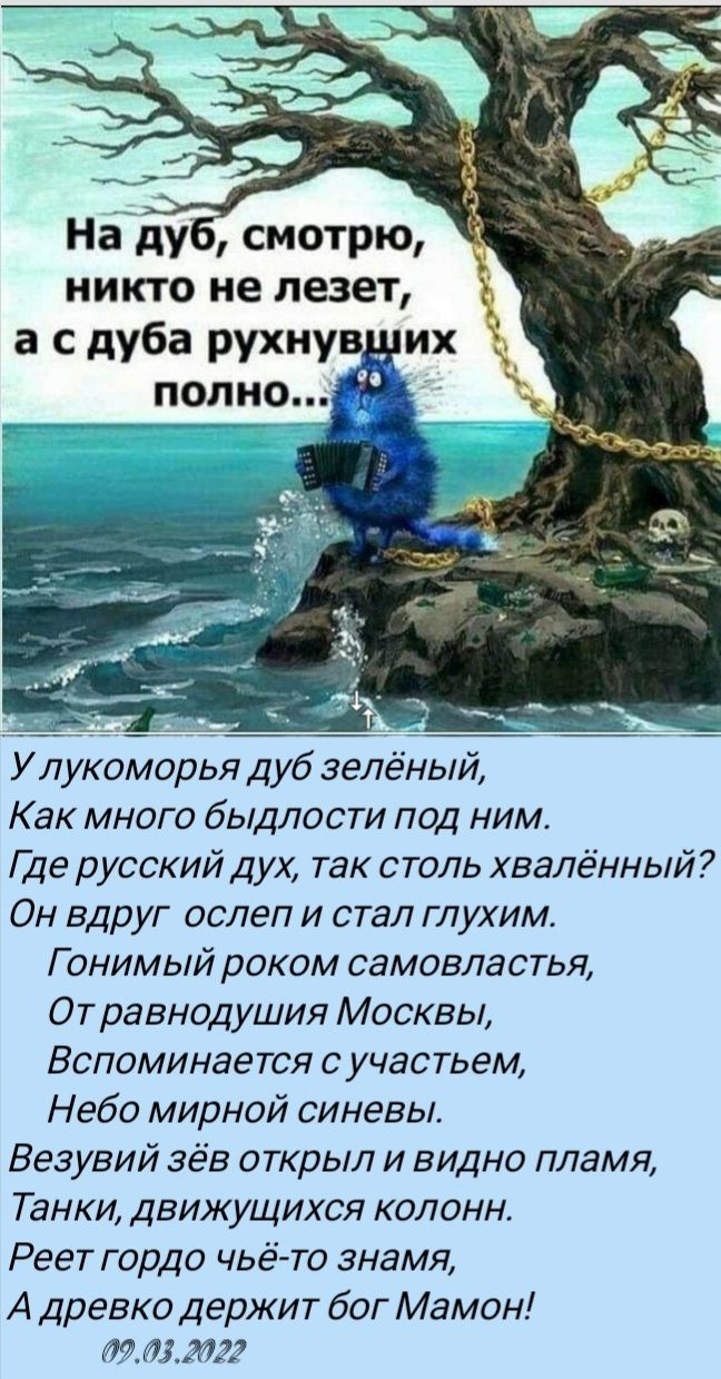 Наду смотрю никто не лезет а с дуба рухнув _ их У Д укоморья дуб зелёный Как много быдлости под ним Где русский Дух так столь хвалённый Он вдруг ослеп и стал глухим Г онимый роком самовластья От равнодушия Москвы Вспоминается с участьем Небо мирной синевы Везувий зёв открыл и видно пламя Танки движущихся колонн Реет гордо чьё то знамя А древко держит бог Мамон шмели