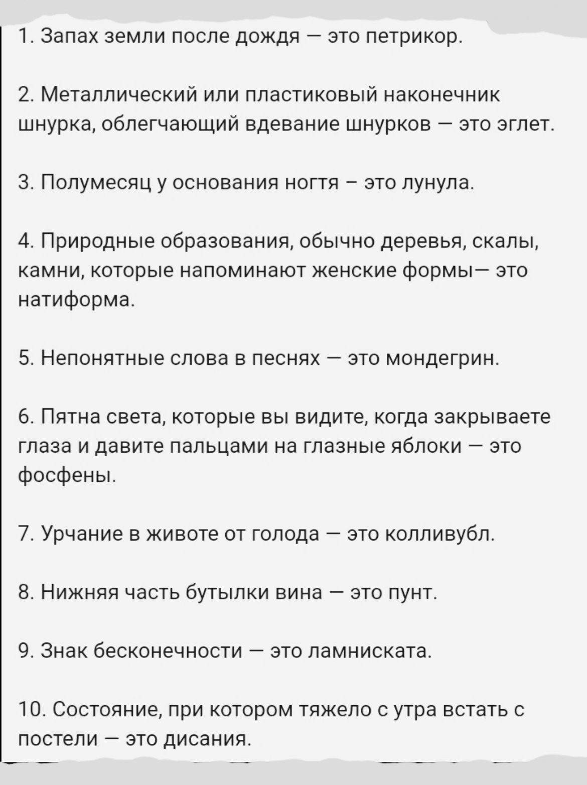 1 Запах ЗЕМЛИ ПОСЛЭ ДОЖДЯ _ ЭТО ПЭТРИКОР 2 Металлический или пластиковый наконечник шнурка облегчающий вдевание шнурков это эглет 3 Полумесяц у основания ногтя это лунула 4 Природные образования обычно деревья скалы камни которые напоминают женские формы это натиформа 5 Непонятные слова в песнях это мондегрин 6 Пятна света которые вы видите когда закрываете глаза и давите пальцами на глазные яблок