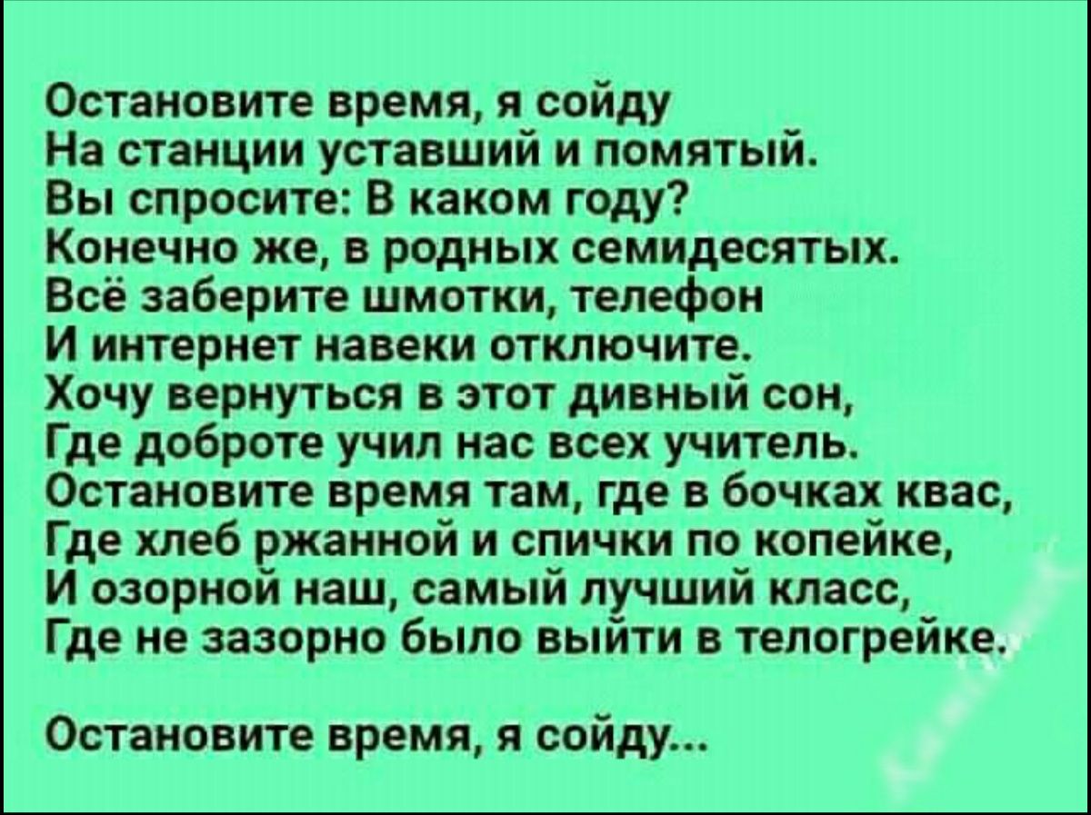 Остановите время я сойду На станции уставший и помятый Вы спросите В каком году Конечно же в родных семидесятых Всё заберите шмотки телефон И интернет навеки отключите Хочу вернуться в этот дивный сон Где доброте учил нас всех учитель Остановите время там где в бочках квас Где хлеб ржанной и спички по копейке И озорной наш самый лучший класс Где не зазорно было выйти в телогрейке Остановите время 