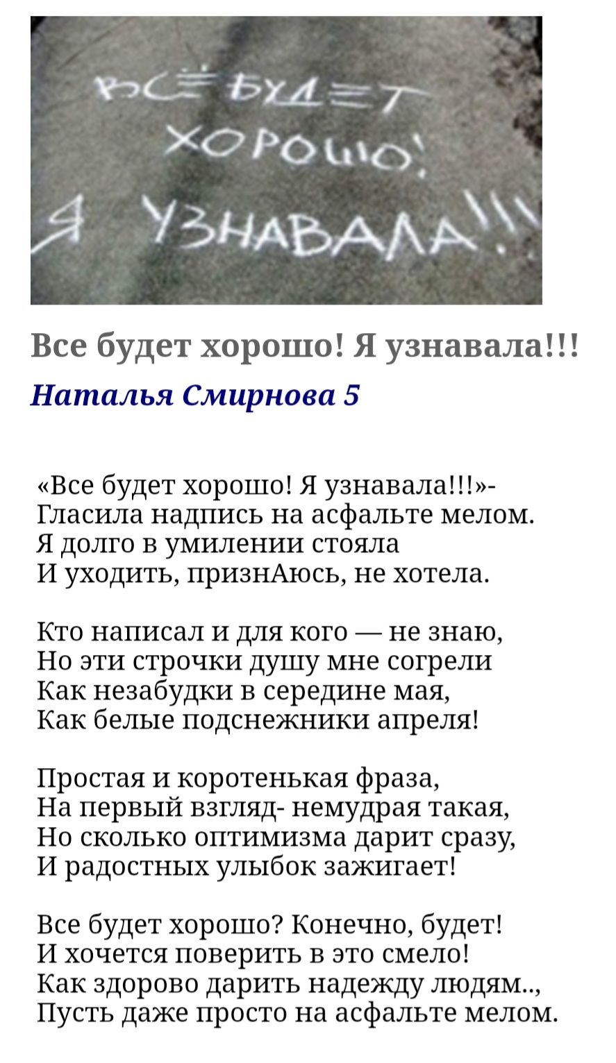 Все будет хорошо Я узнавала Наталья Смирнова 5 Все будет хорошо Я узнавала Гласила надпись на асфальте мелом Я долго в умилении стояла И уходить признАюсь не хотела Кто написал И для кого не знаю Но эти строчки душу мне согрели Как незабудки в середине мая Как белые подснежники апреля Простая и коротенькая фраза На первый взгляд немудрая такая Но сколько оптимизма дарит сразу И радостных улыбок за