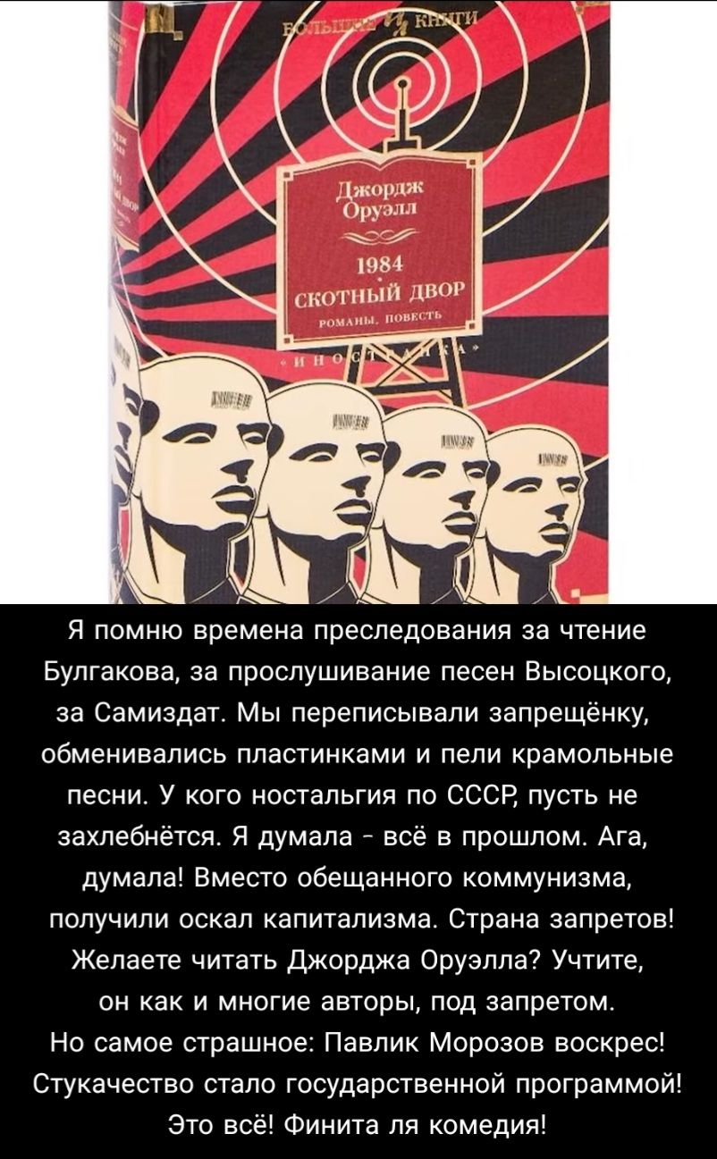 тошик руЭЛЛ чьгёг 1984 Я помню времена преследования за чтение Булгакова за прослушивание песен Высоцкого за Самиздат Мы переписывали запрещёнку обменивались пластинками и пели крамольные песни У кого ностальгия по СССР пусть не захлебнётся Я думала всё в прошлом Ага думала Вместо обещанного коммунизма получили оскал капитализма Страна запретов Желаете читать Джорджа Оруэлла Учтите он как и многие