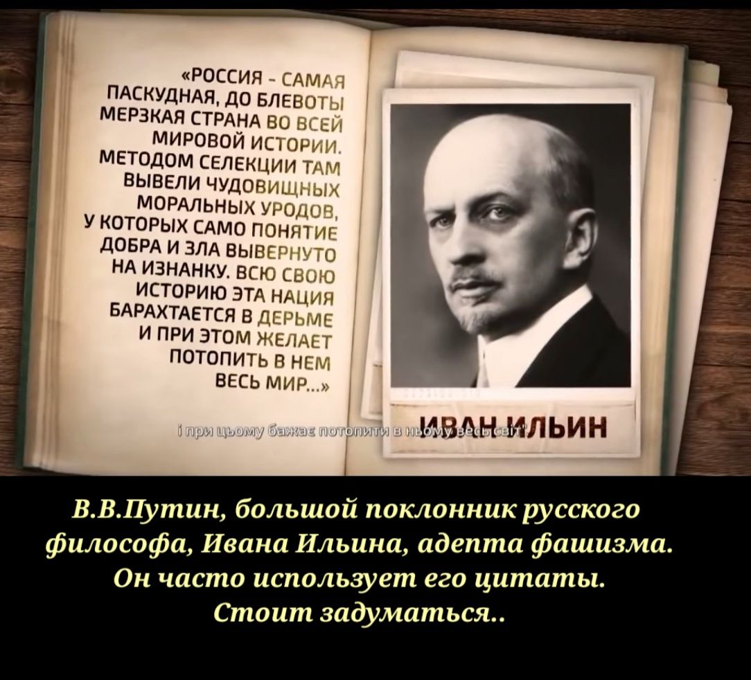 РОССИЯ САМАЯ ПАСКУДНАЯ ДО БЛЕВОТЫ МЕРЗКАЯ СТРАНА БО ВСЕЙ МИРОВОЙ ИСТОРИИ МЕТОДОМ СЕЛЕКЦИИ ТАМ ВЫВЕЛИ ЧУДОВИЩНЫХ МОРАЛЬНЫХ УРОДШЗ У КОТОРЫХ САМО ПОНЯТИЕ ДОБРА И ЗЛА ВЫВЕРНУТО НА ИЗНАНКУ ВСЮ СВОЮ ИСТОРИЮ ЭТА НАЦИЯ БАРАХТАЕТСЯ В ДЕРЬМЕ И ПРИ ЭТОМ ЖЕЛАЕТ ПОТОПИТЬ В НЕМ ВЕСЬ МИР ИВАН ИЛЬИН ВВПутин большой поклонник русскогош философа Ивана Ильина адепта фаши Он часто использует его цитаты Стоит задумат