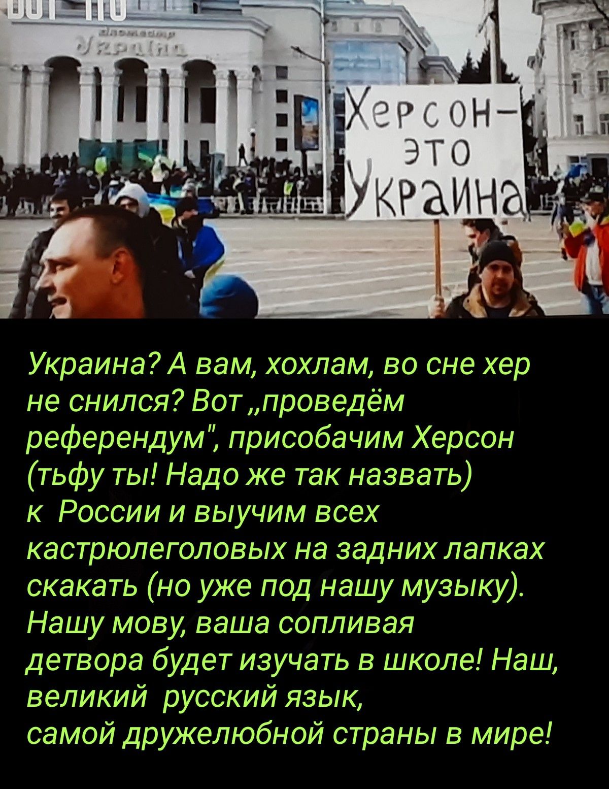 Украина А вам хохлам во сне хер не снился Вот проведём референдум присобачим Херсон тьфу ты Надо же так назвать к России и выучим всех кастрюлеголовых на задних лапках скакать но уже под нашу музыку Нашу мову ваша сопливая детвора будет изучать в школе Наш великий русский язык самой дружелюбной страны в мире