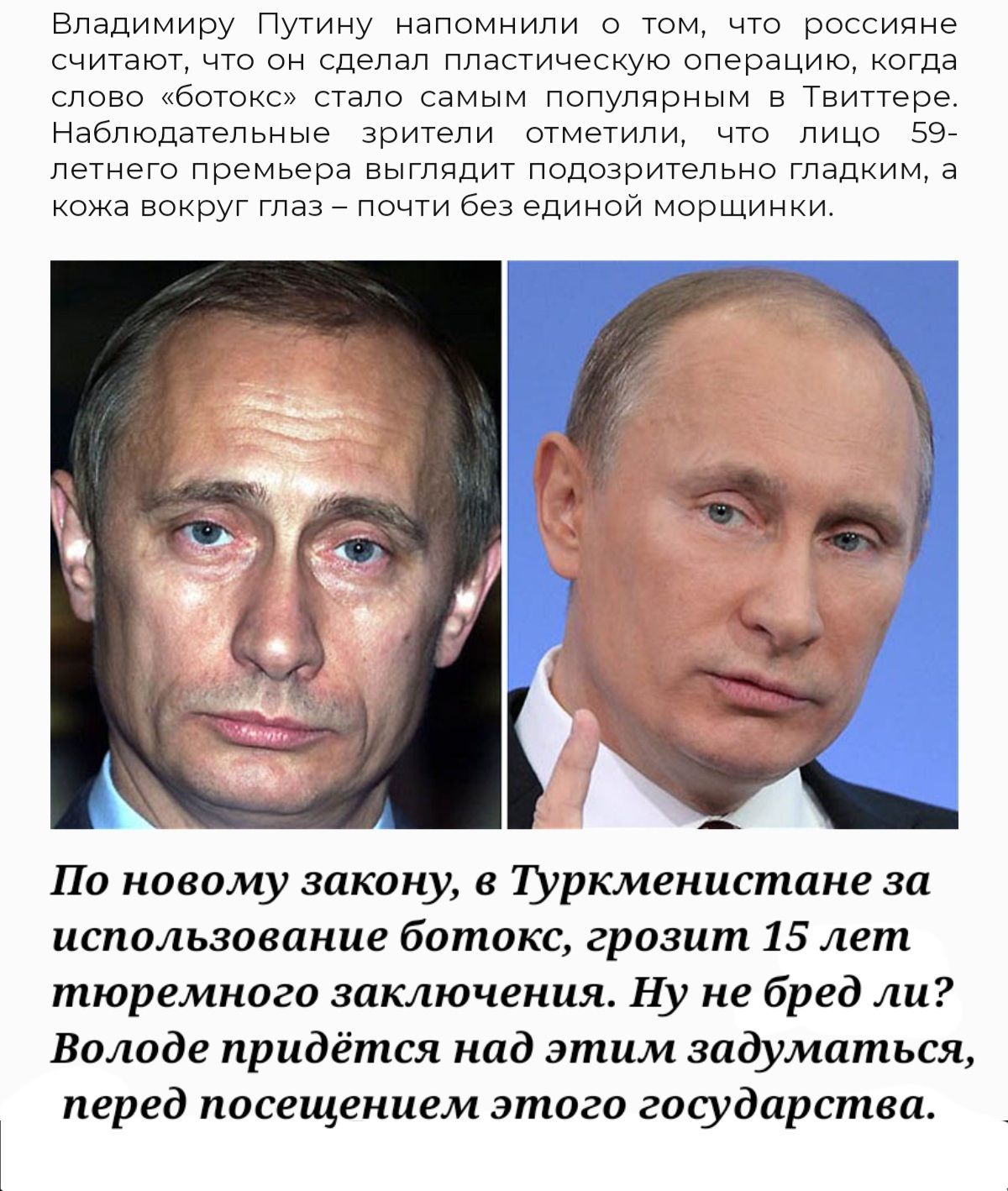 Владимиру Путину напомнили о том что россияне считают что он сделал пластическую операцию когда слово ботокс стало самым популярным в Твиттере Наблюдательные зрители отметили что лицо 59 летнего премьера выглядит подозрительно гладким а кожа вокруг глаз почти без единой морщинки По новому закону 8 туркменистане за использование ботокс грозит 15 лет тюремного заключения Ну не бред ли Володе придётс