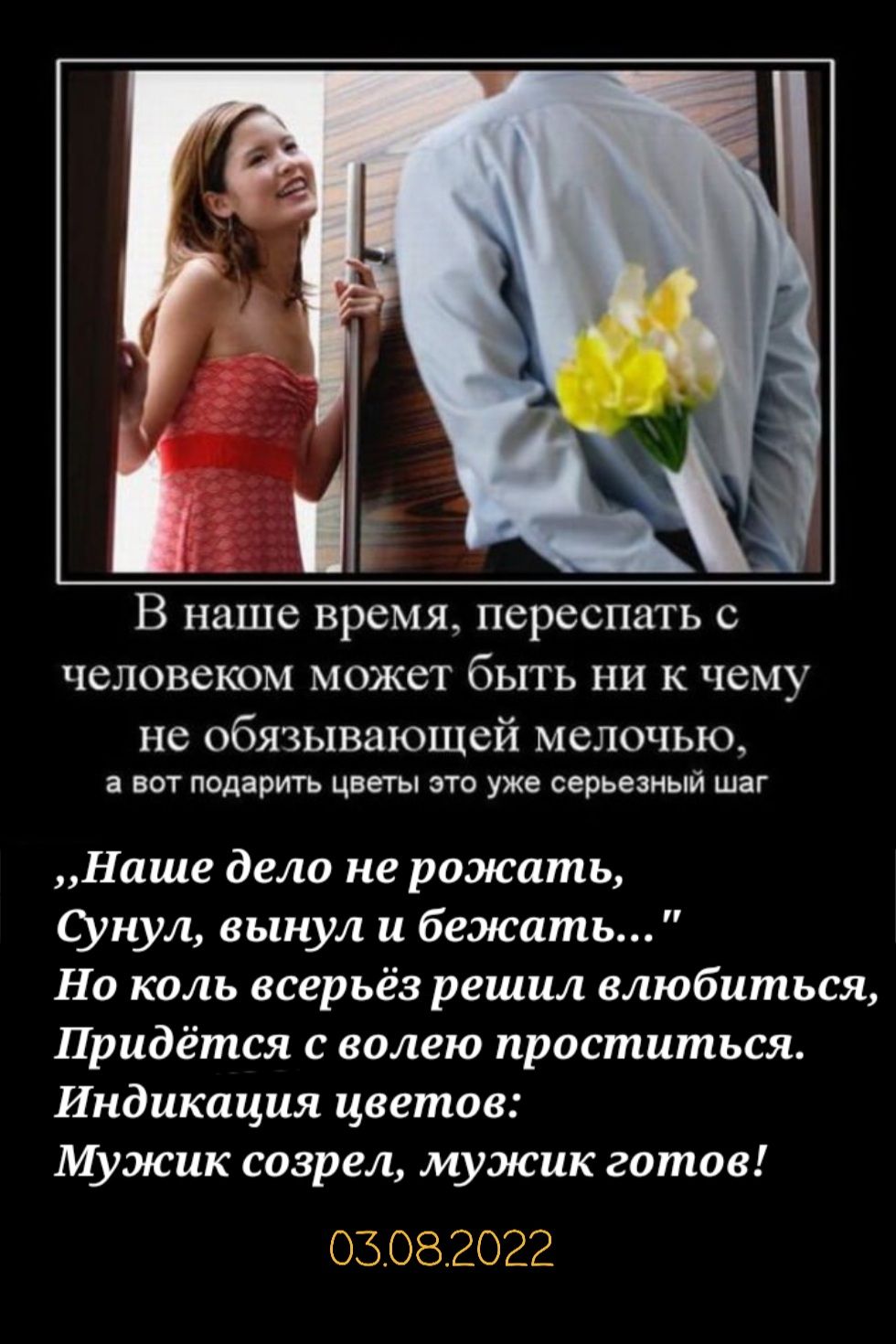 В наше время переспать с человеком может быть ни к чему не обязывающей мелочью вот подарить цветы это уже серьезный шаг Наше дело не рожать нул вынул и бежать Но коль всерьёз решил влюбиться Придётся с волею проститься Индикация цветов Мужик созрел мужик готов 03 08022