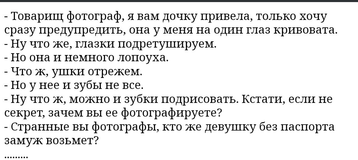 Товарищ фотограф я вам дочку привела только хочу сршу предупредить она у меня на один глаз кривовата _ ну что же глазки подретушируем но она и немного лопоуха что к ушки стражем _ Но у нее и зубы не все Ну что ж можно и зубки подришвать Кстати если не секрет зачем вы ее фптвграфируете Сгранные вы фотографы по же девушку без паспорта замуж возьмет