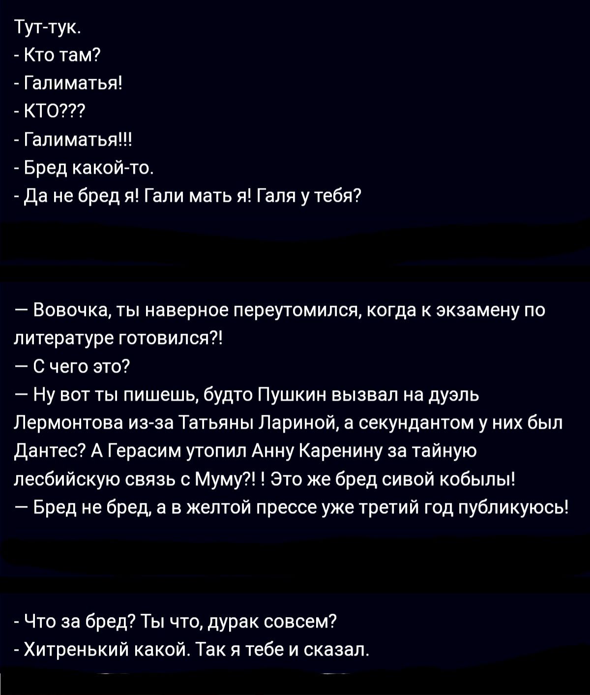тут тук Кто Там галиматы ктот гаиматыщ Бред какой то да не бред Гали мать я Гали у тебя Вовочка ты иавериое пвреутомился Когда к экзамену по литературе гвтпнипся с чего зти Ну вотты пишешь будто Пушкин вызван на дуэль Лермонтова из за Татьяны Лариной в секундаитом у них был Дантес А Герасим утопил Анну Каренииу за тайную лесбийскую связь с мумуп это же бред сивой кобыпы Бред е бред а в желтой прес