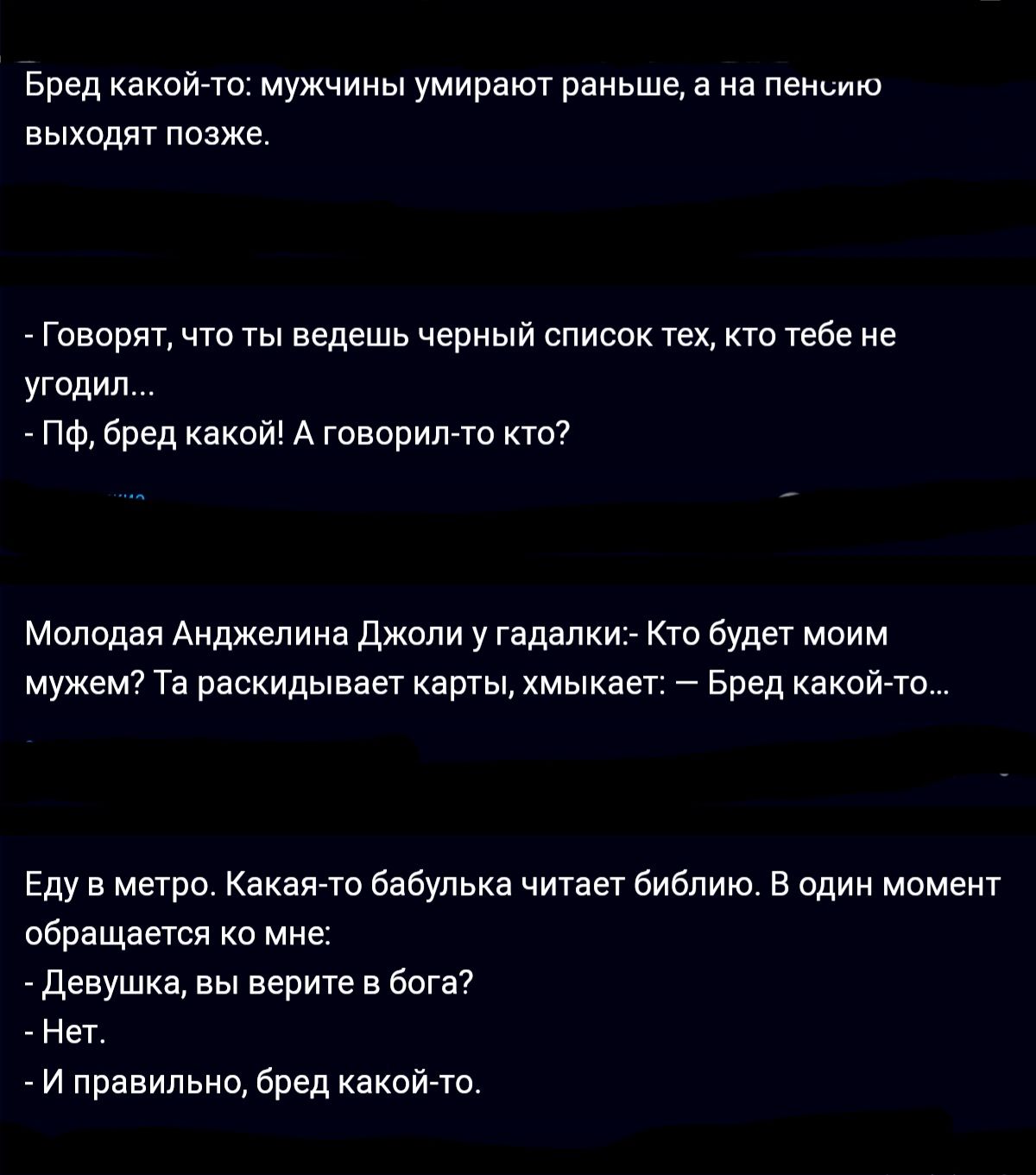 Бред какой ю мужчины умирают раньше а на пео выкодят позже Гпвпрят что ты ведешь черный список тех тебе не угодил пФ бред какой А гпворипто кто Моппдая Анджелина Джоли у гадалки Кто Будет моим мужем т раскидывает карты хмыкает Бред какой то Еду в метро екеято бабулька читаег биапию в один момент обращается ко мне девушка вы верите в багет Нет и правильно бред какой то