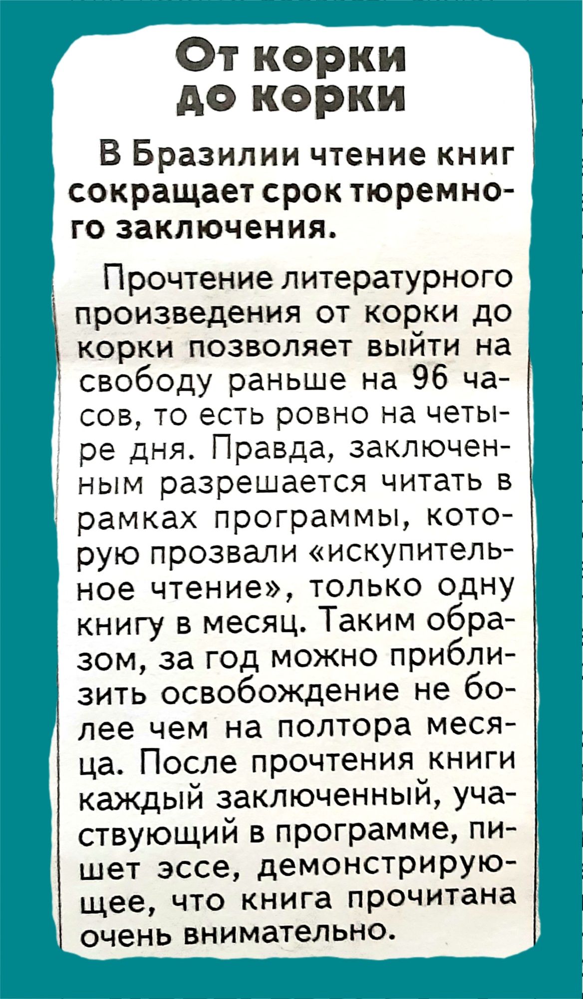 От корки до корки В Бразилии чтение книг сокращает срок тюремно го заключения Прочтение литературного произведения от корки до КОРКИ ПОЗВОЛЯЭТ ВЫЙТИ на свободу раньше на 96 ча СОВ ТО ЭСТЬ РОВНО на четы ре дня Правда заключен НЫМ разрешается ЧИТЗТЬ В рамках программы кото рую прозвали искупитель ное чтение только одну книгу в месяц Таким обра зом за год можно прибли зить освобождение не бо лее чем 