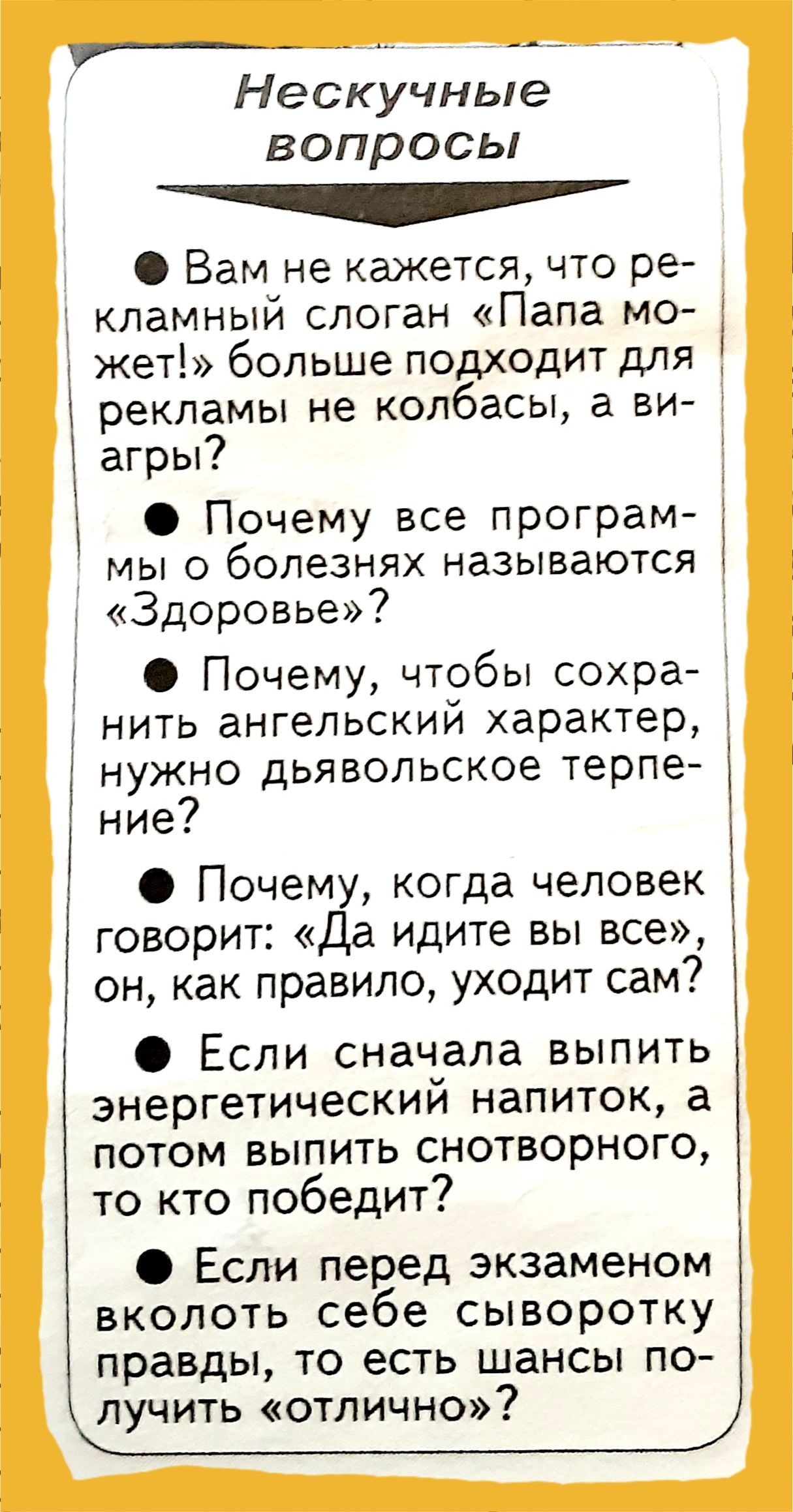 _ _ Нескучные вопросы ___ Вам не кажется что ре кламный слоган Папа мо і жет больше подходит для Г рекламы не колбасы а ви агры Почему все програм мы о болезнях называются Здоровье Почему чтобы сохра т нить ангельский характер т нужно дьявольское терпе ние Почему когда человек говорит Да идите вы все он как правило уходит сам Если сначала выпить энергетический напиток а потом выпить снотворного то