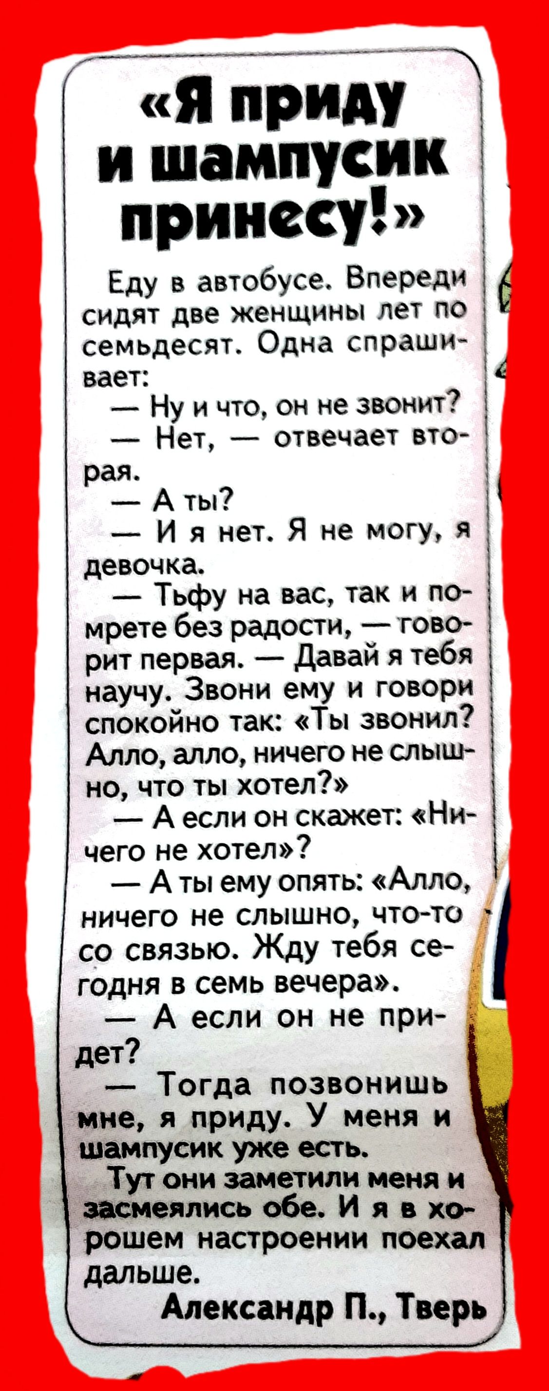 тиви и шампусик принесу Еду в автобусе Впереди сидят две женщины лет по семьдесят Одна спраши вает Ну и что он не звонит Нет отвечает вто рая А ты И я нет Я не могу я девочка Тьфу на вас так и по мрете без радости тово рит первая давай я тебя научу Звони ему и говори спокойно так Ты звонил Алло алло ничего не слыш но что ты хотел А если он скажет Ни чего не хотел А ты ему опять Алло ничего не слыш