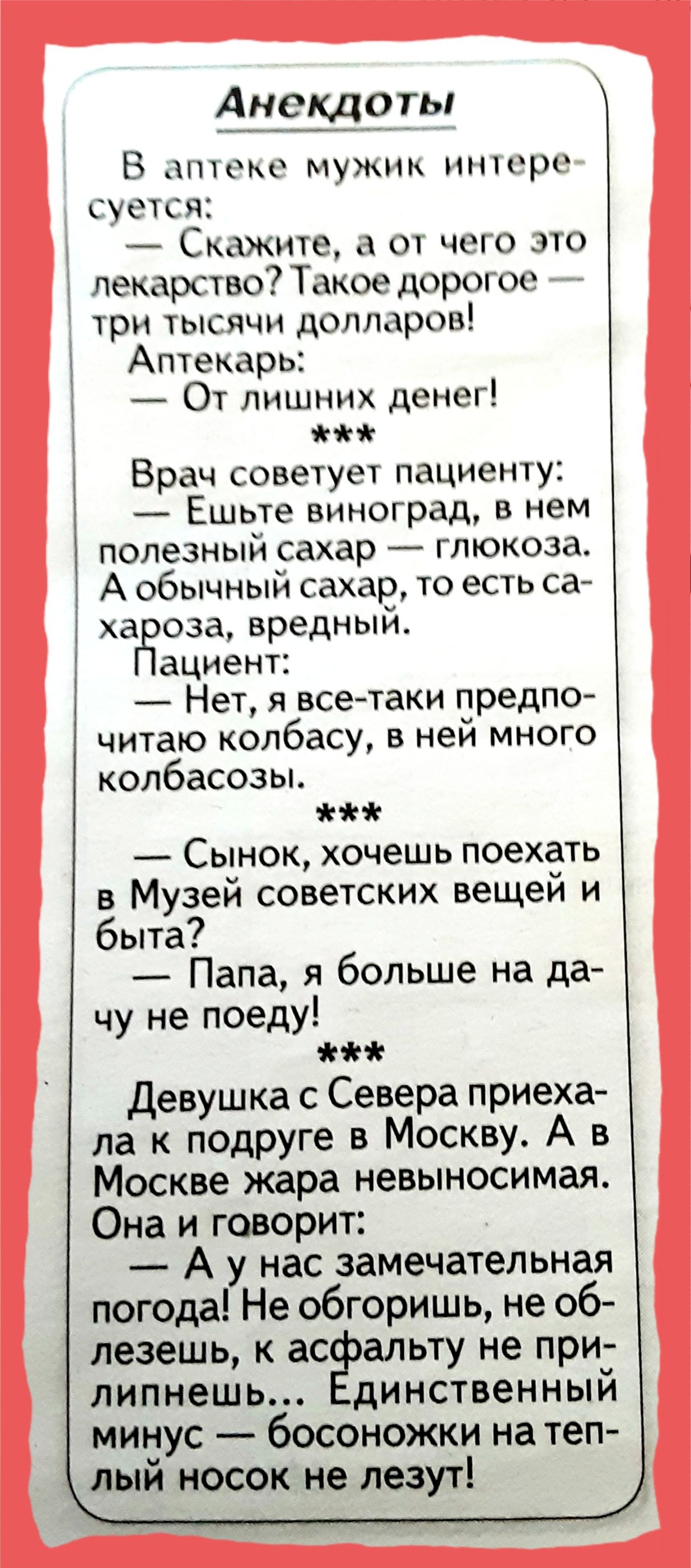 Анекдоты В НИОКР ЖП НННРО ПШТСЯ Скажите А от чего это лекарство Такое дорот ос ТРИ ТЫСЯЧИ долларов Аптекарь От лишних денег Врач советует пациенту Ешьте виноград в нем полезный сахар глюкозаь А обычный сахар то есть са ха оза вредный ациент Нет я всетаки предпо читаю копбасу в ней много колбасозы Сынок хочешь поехать в Музей советских вещей и быта _ Папа я больше на да чу не поеду Девушка с Севера