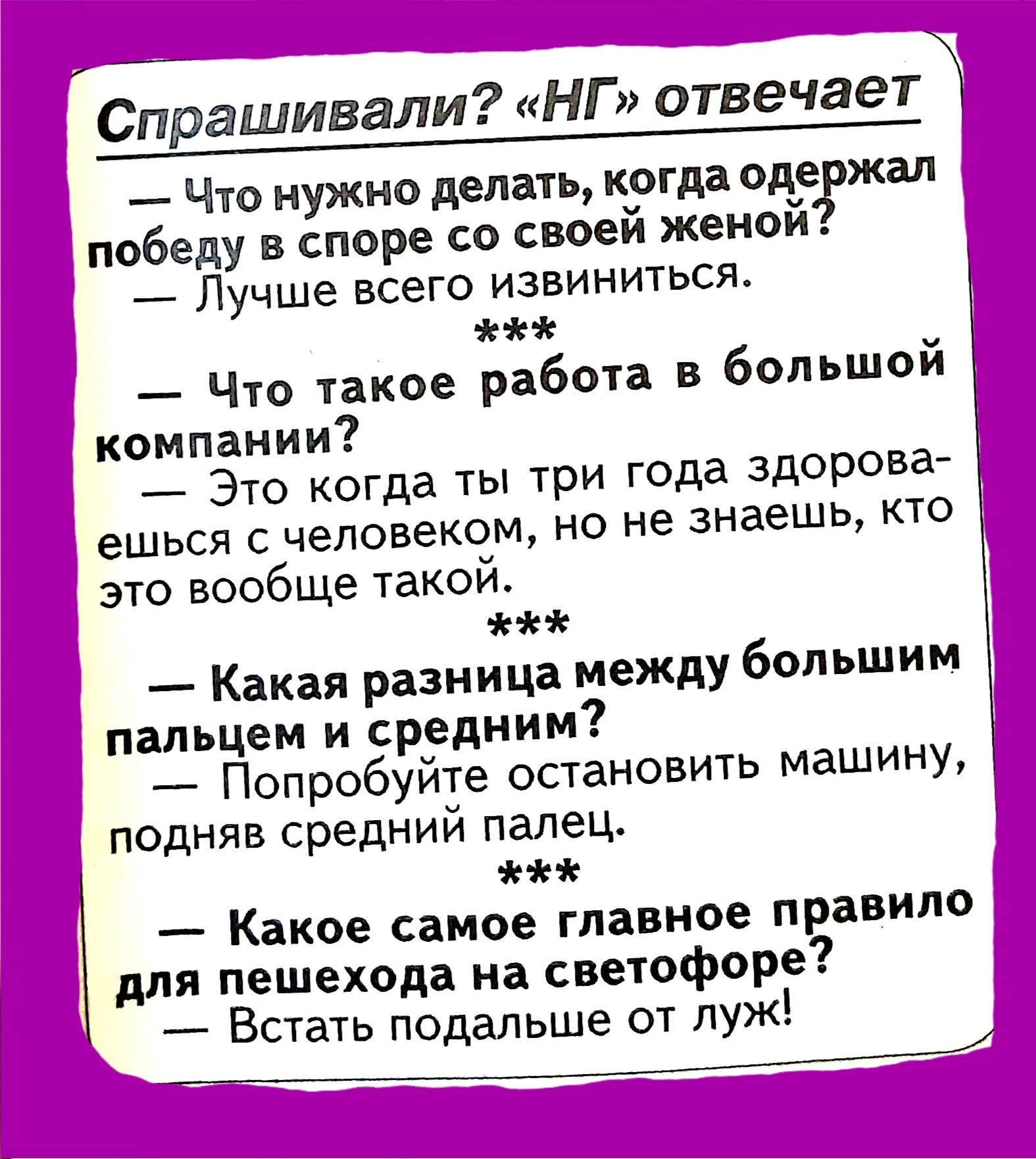 Спрашивали НГ отвечает Что нужно делать когда оде жал победу в споре со своей женой Лучше всего извиниться Чю такое работ в большой компании _ Это когда ты три года здоровае ешься с человеком но не знаешь кто это вообще такой Какая разница между большим пальцем и средним Попробуйте остановить машину подняв средний палец на Какое самое главное правило для пешехода на свеюфоре Встать подальше от луж