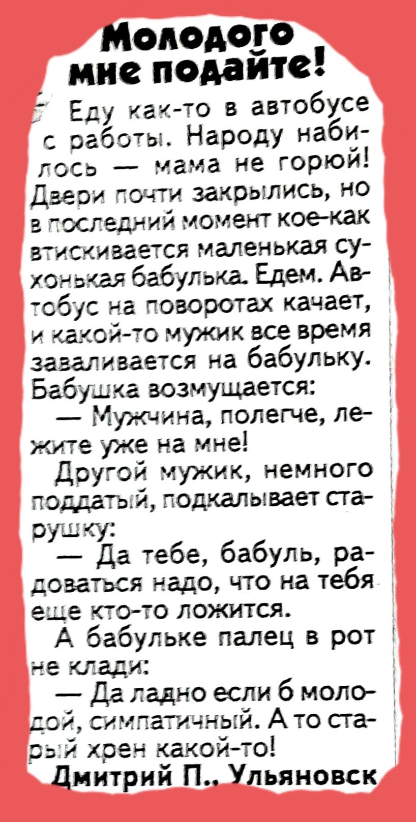 Молодого мис подаито Еду кач то в автобусе с работы Народу наби лосв мама не горюй Двери почти закрылись но тосгедний момент кое как гискивается маленькая су хонькея бабулька Едем Аве тсбус на поворотах качает и такой то мужик все время зазаливается на бабульку Бабушка возмущается Мужчина полегче ле же уже на мне Другой мужик немного поддатый подкалывает сга пушку Да тебе бабуль ра доваться надо ч