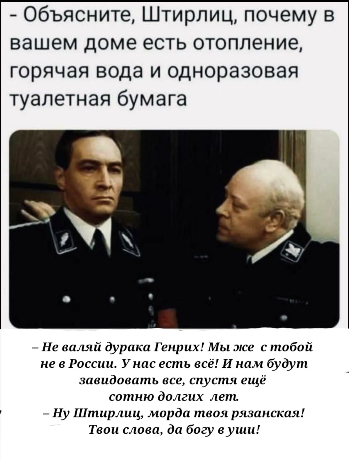 Объясните Штирлиц почему в вашем доме есть отопление горячая вода и одноразовая туалетная бумага _ Не впляй дурпкп Генрих Мы же с тобой не в России у нас есть все И нам будут завидовать все спустя еще сотню долгих лет Ну Штирлиц морда твоя рязппгкпя Твои слова да богу еуши
