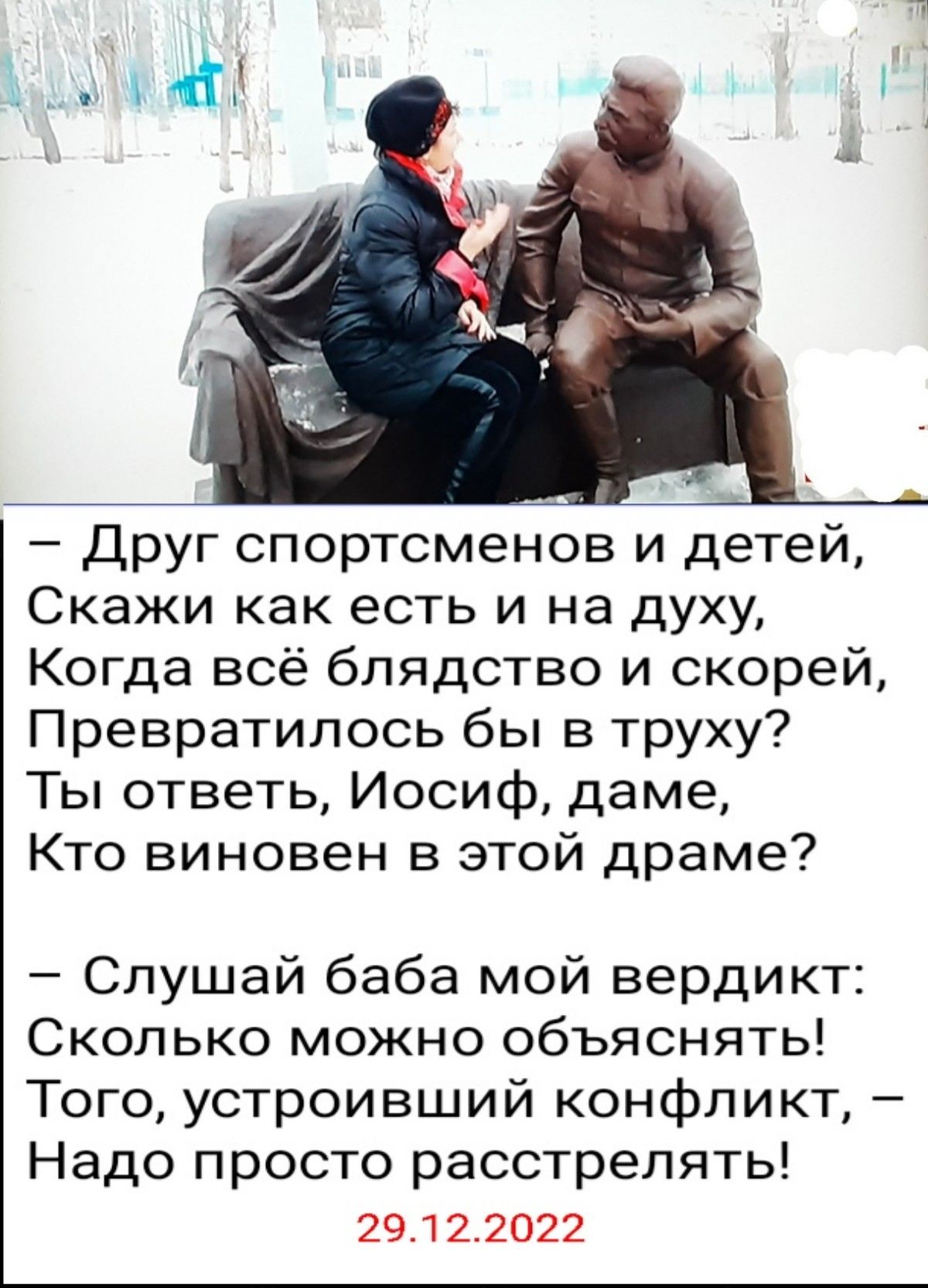 друг спортсменов и детей Скажи как есть и на духу Когда всё блядство и скорей Превратилось бы в труху Ты ответь Иосиф даме Кто виновен в этой драме Слушай баба мой вердикт Сколько можно объяснять Того устроивший конфликт Надо просто расстрелять 29122022