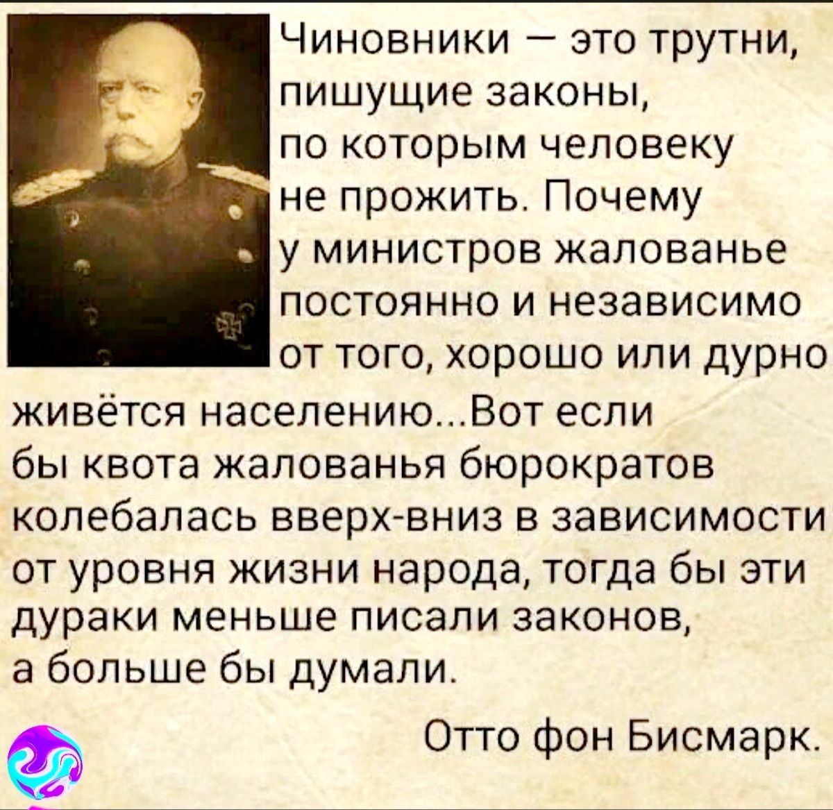 Чиновники это трутни пишущие законы по которым человеку не прожить Почему у министров жалованье постоянно и независимо от того хорошо или дурно живётся населениюВот если бы квота жалованья бюрократов колебалась вверх вниз в зависимости ОТ УРОВНЯ ЖИЗНИ народа Тогда бы ЭТИ дураки меньше ПИСЭПИ законов а больше бы думали Отто фон Бисмарк