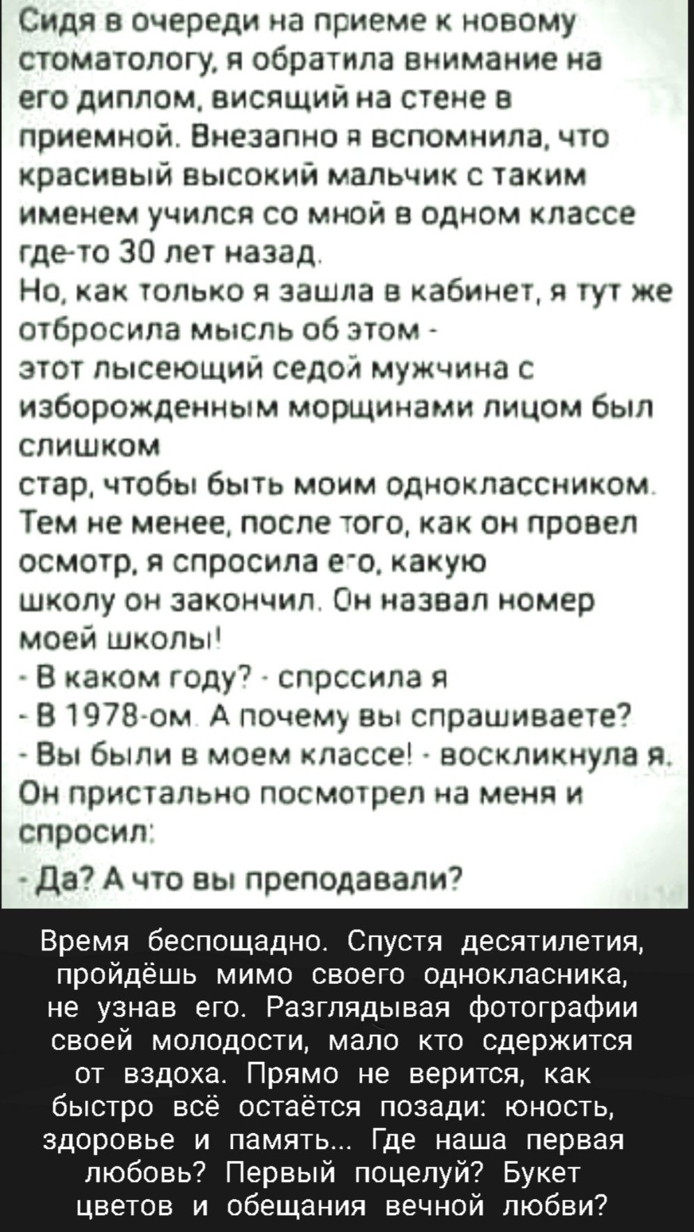 Сидя в Очереди на приеме новому стоматологу я обратила виимаиие на его диплом висящий на стене в приемной Внезагчно я вспомнила что красивый высокий мальчик с таким именем учился со мной в одном классе дето 30 лет назад Но как тонько зашла в кабинет я тут же отбросила мысль об этом этот лысеющий седой мужчина с изборождекным морщинами лицом был слишком стар чтобы быть моим одноклассником Тем не ме