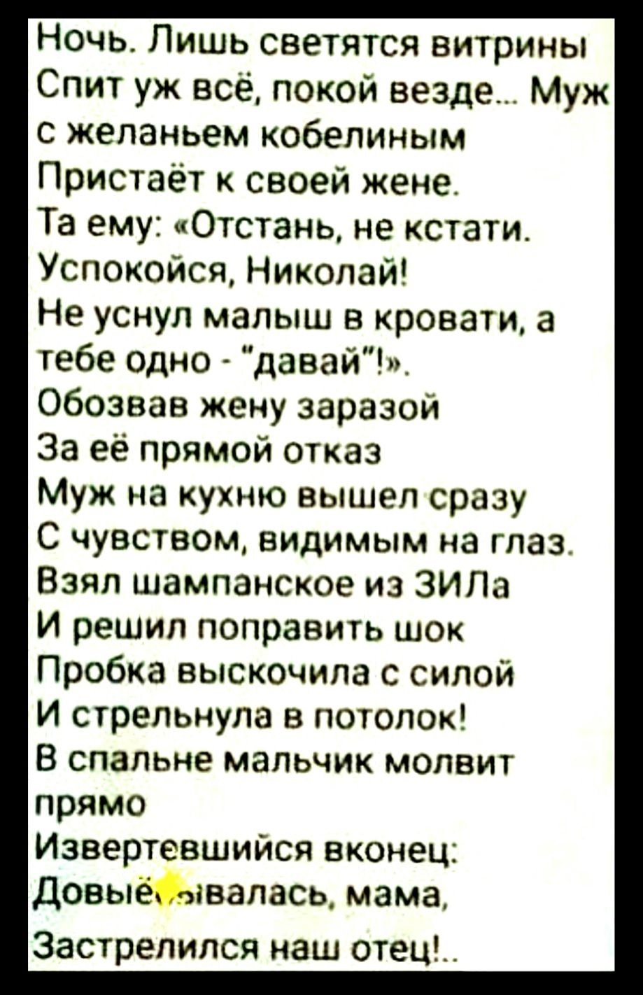 Ночь Лишь светятся витрины Спит уж все покой везде Муж с желаньем кобепиным Пристаёт к своей жене Та ему Отстань не кстати Успокойся Никопай Не уснул малыш кровати а тебе одно давай обозвав жену заразои За её прямой отказ Муж на кухню вышел сразу С чувством видимым на глаз Взял шампанское из ЗИЛа И решил поправить шок Пробка выскочила с силой и стрепьнула в потолок В спальне мальчик мопвит прямо И