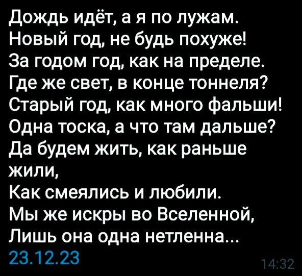 дождь идёт в я по лужам Новый год не будь похуже За годом год как на пределе Где же свет в конце тоннеля Старый год как много Фальши Одна тоска а что там дальше да будем жить как раньше жили Как смеялись и любили Мы же искры во Вселенной Лишь она одна нетленна 231223