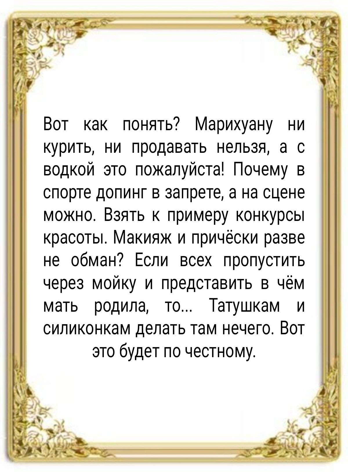 Вот как понять Марихуану ни курить ни продавать нельзя а с водкой это пожалуйста Почему в спорте допинг в запрете а на сцене можно Взять к примеру конкурсы красоты Макияж и причёски разве не обман Если всех пропустить через мойку и представить в чём мать родила то Татушкам и силиконкам делать там нечего Вот это будет по честному