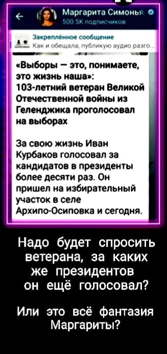 Маргарита Симоны о _ иш ч Выборы это понимаете это жизнь наша тэг летний ветеран Великой Отечественной войны из Геленджика проголосовал на выборах За свою жизнь Иван Курбаков голосовал за кандидатов в президенты более десяти раз Он пришел на избирательный участок в селе АрхипоОсиповка и сегодня Надо будет спросить ветерана за каких же президентов он ещё голосовал Или это всё фантазия Маргариты