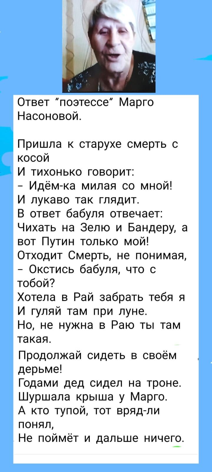 Ответ поэтессе Марго Насоновой Пришла к старухе смерть с косой И тихонько говорит Идём ка милая со мной И лукаво так глядит В ответ бабуля отвечает Чихать на Зепю и Бандеру а вот Путин только мой Отходит Смерть не понимая Окстись бабуля что с тобой Хотела в Рай забрать тебя я И гуляй там при луне Но не нужна в Раю ты там такая Продолжай сидеть в своём дерьме Годами дед сидел на троне Шуршапа крыша