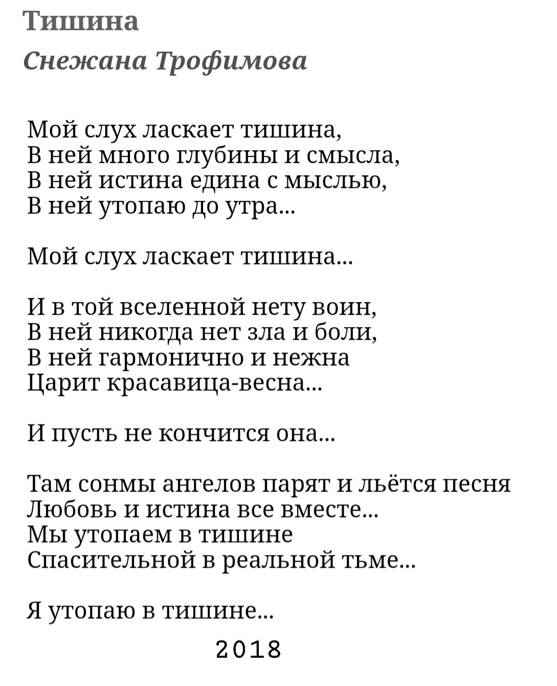 Тишина Снежана трофимова Мой слух ласкает тишина В ней много глубины и смысла В ней истина едина с мыслью В ней утопаю до утра Мой слух ласкает тишина И в той вселенной нету воин В ней никогда нет зла и боли В ней гармонично и нежна Царит красавица весна И пусть не кончится она там СОНМЬ ЗНГЕЛОВ парят И ЛЬЁТСЯ ПЕСНЯ Любовь и истина все вместе Мы утппаем в тишине Спасительной в реальной тьме Я утоп