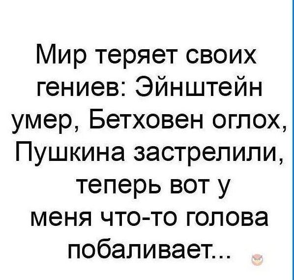 Мир теряет своих гениев Эйнштейн умер Бетховен оглох Пушкина застрелили теперь вот у меня что то голова побаливает