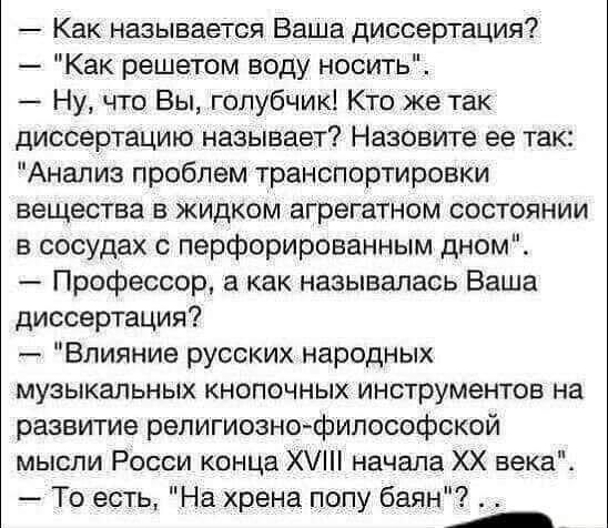 Как называется Ваша диссертация Как решетом воду носить Ну что Вы голубчик Кто же так диссертацию называет Назовите ее так Анализ проблем транспортировки вещества в жидком агрегатом состоянии в сосудах с перфорированным дном Профессор а как называлась Ваша диссертация Влияние русских народных музыкальных кнопочных инструментов на развитие репигиознтфипософской мысли Росси конца Х1 начала ХХ векад 