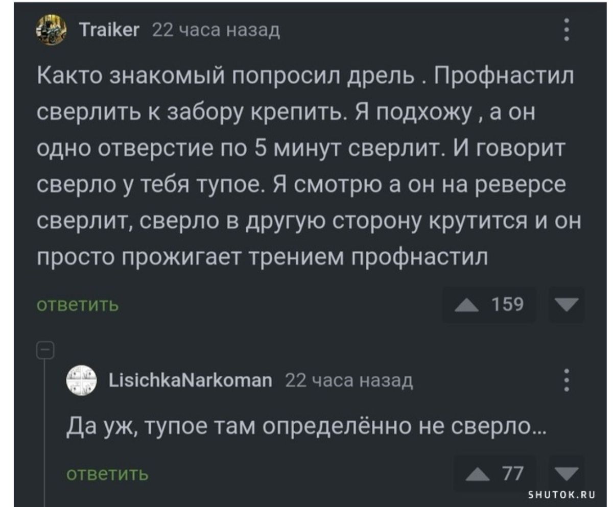 3 тгаКег 22 часа назад Както знакомый попросил дрель Профнастил сверлить к забору крепить Я подхожу а он одно отверстие по 5 минут сверлит И говорит сверло у тебя тупое Я смотрю а он на реверсе сверлит сверло в другую сторону крутится и он просто прожигает трением профнастил ветить 159 насткаМаткотап 22 часа назад Дауж тупое там определённо не свер